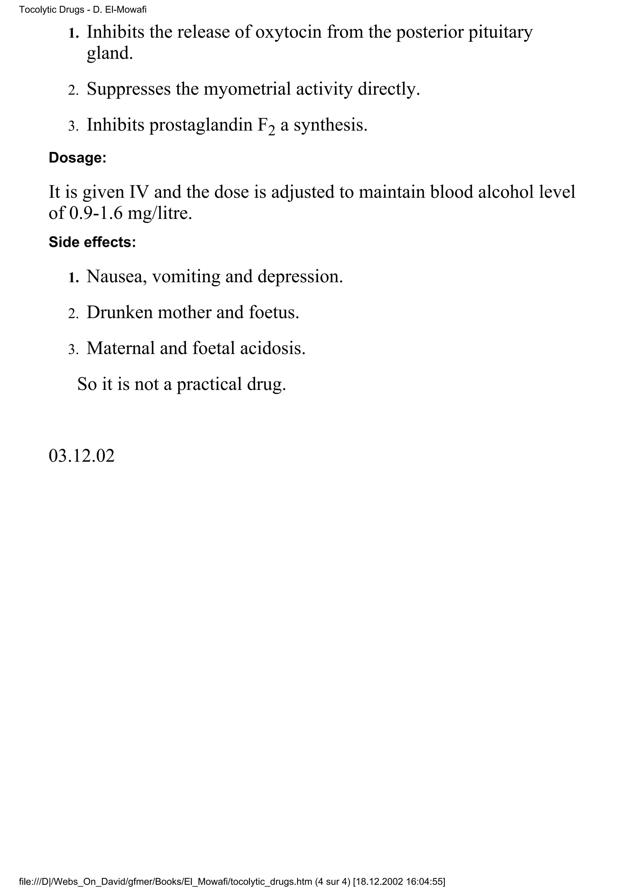 Tocolytic Drugs - D. El-Mowafi

           1.   Inhibits the release of oxytocin from the posterior pituitary
                gland.
           2.   Suppresses the myometrial activity directly.
           3.   Inhibits prostaglandin F2 a synthesis.
      Dosage:

      It is given IV and the dose is adjusted to maintain blood alcohol level
      of 0.9-1.6 mg/litre.
      Side effects:

           1.   Nausea, vomiting and depression.
           2.   Drunken mother and foetus.
           3.   Maternal and foetal acidosis.
             So it is not a practical drug.


      03.12.02




file:///D|/Webs_On_David/gfmer/Books/El_Mowafi/tocolytic_drugs.htm (4 sur 4) [18.12.2002 16:04:55]
 