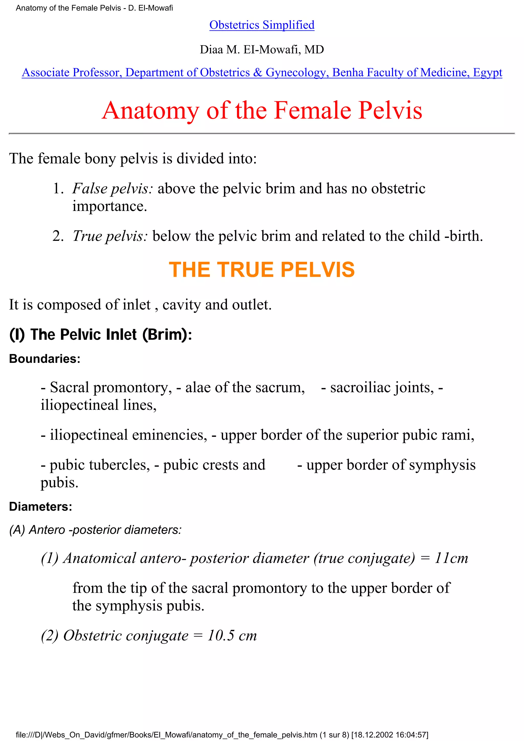 Anatomy of the Female Pelvis - D. El-Mowafi

                                                     Obstetrics Simplified

                                                  Diaa M. EI-Mowafi, MD
  Associate Professor, Department of Obstetrics & Gynecology, Benha Faculty of Medicine, Egypt


                        Anatomy of the Female Pelvis
The female bony pelvis is divided into:
          1. False pelvis: above the pelvic brim and has no obstetric
             importance.
          2. True pelvis: below the pelvic brim and related to the child -birth.

                                          THE TRUE PELVIS
It is composed of inlet , cavity and outlet.
(I) The Pelvic Inlet (Brim):
Boundaries:

       - Sacral promontory, - alae of the sacrum,                                  - sacroiliac joints, -
       iliopectineal lines,
       - iliopectineal eminencies, - upper border of the superior pubic rami,
       - pubic tubercles, - pubic crests and                                - upper border of symphysis
       pubis.
Diameters:
(A) Antero -posterior diameters:

       (1) Anatomical antero- posterior diameter (true conjugate) = 11cm
                from the tip of the sacral promontory to the upper border of
                the symphysis pubis.
       (2) Obstetric conjugate = 10.5 cm




 file:///D|/Webs_On_David/gfmer/Books/El_Mowafi/anatomy_of_the_female_pelvis.htm (1 sur 8) [18.12.2002 16:04:57]
 