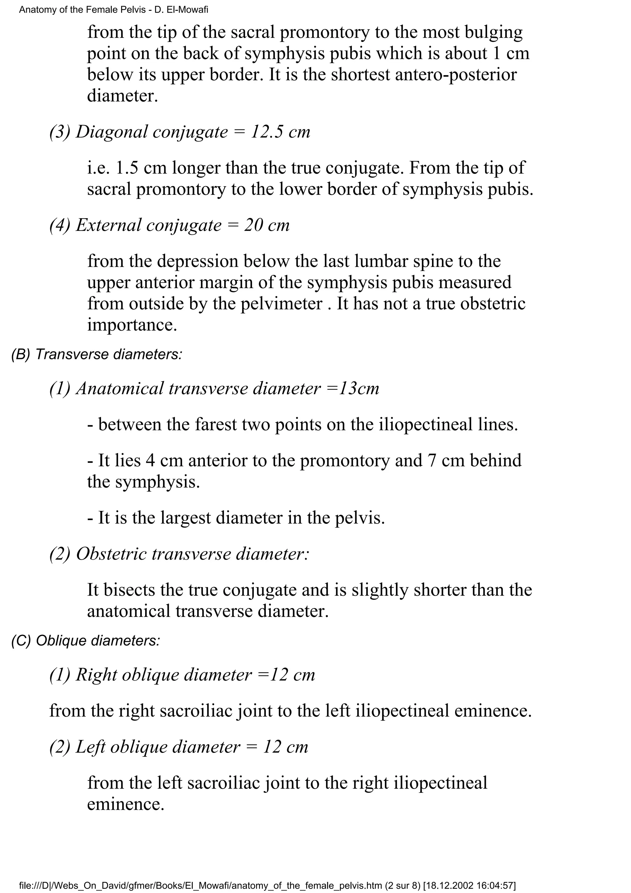 Anatomy of the Female Pelvis - D. El-Mowafi

                from the tip of the sacral promontory to the most bulging
                point on the back of symphysis pubis which is about 1 cm
                below its upper border. It is the shortest antero-posterior
                diameter.
       (3) Diagonal conjugate = 12.5 cm
                i.e. 1.5 cm longer than the true conjugate. From the tip of
                sacral promontory to the lower border of symphysis pubis.
       (4) External conjugate = 20 cm
                from the depression below the last lumbar spine to the
                upper anterior margin of the symphysis pubis measured
                from outside by the pelvimeter . It has not a true obstetric
                importance.
(B) Transverse diameters:

       (1) Anatomical transverse diameter =13cm
                - between the farest two points on the iliopectineal lines.
                - It lies 4 cm anterior to the promontory and 7 cm behind
                the symphysis.
                - It is the largest diameter in the pelvis.
       (2) Obstetric transverse diameter:
                It bisects the true conjugate and is slightly shorter than the
                anatomical transverse diameter.
(C) Oblique diameters:

       (1) Right oblique diameter =12 cm
       from the right sacroiliac joint to the left iliopectineal eminence.
       (2) Left oblique diameter = 12 cm
                from the left sacroiliac joint to the right iliopectineal
                eminence.



 file:///D|/Webs_On_David/gfmer/Books/El_Mowafi/anatomy_of_the_female_pelvis.htm (2 sur 8) [18.12.2002 16:04:57]
 