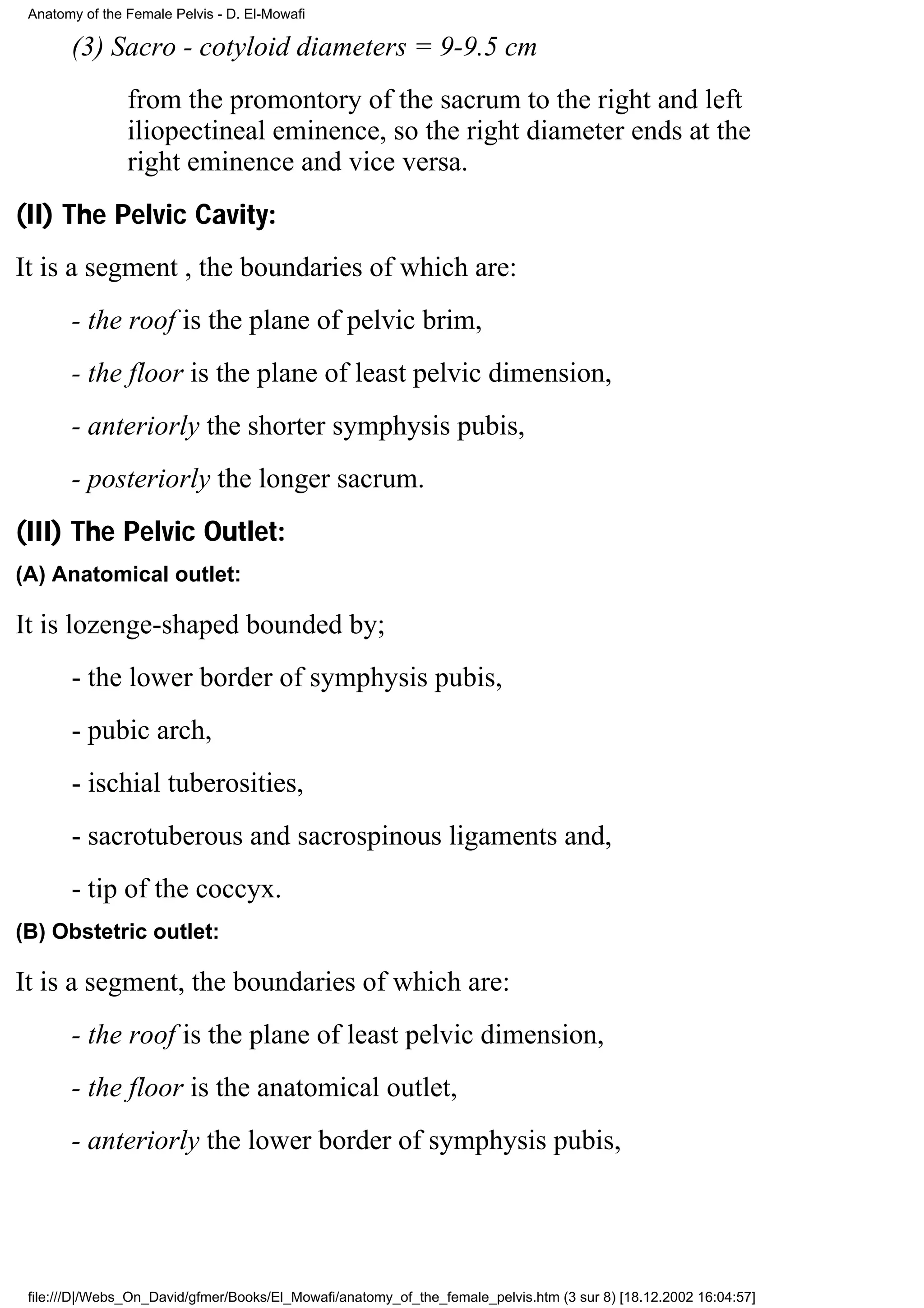 Anatomy of the Female Pelvis - D. El-Mowafi

       (3) Sacro - cotyloid diameters = 9-9.5 cm
                from the promontory of the sacrum to the right and left
                iliopectineal eminence, so the right diameter ends at the
                right eminence and vice versa.
(II) The Pelvic Cavity:
It is a segment , the boundaries of which are:
       - the roof is the plane of pelvic brim,
       - the floor is the plane of least pelvic dimension,
       - anteriorly the shorter symphysis pubis,
       - posteriorly the longer sacrum.
(III) The Pelvic Outlet:
(A) Anatomical outlet:

It is lozenge-shaped bounded by;
       - the lower border of symphysis pubis,
       - pubic arch,
       - ischial tuberosities,
       - sacrotuberous and sacrospinous ligaments and,
       - tip of the coccyx.
(B) Obstetric outlet:

It is a segment, the boundaries of which are:
       - the roof is the plane of least pelvic dimension,
       - the floor is the anatomical outlet,
       - anteriorly the lower border of symphysis pubis,




 file:///D|/Webs_On_David/gfmer/Books/El_Mowafi/anatomy_of_the_female_pelvis.htm (3 sur 8) [18.12.2002 16:04:57]
 
