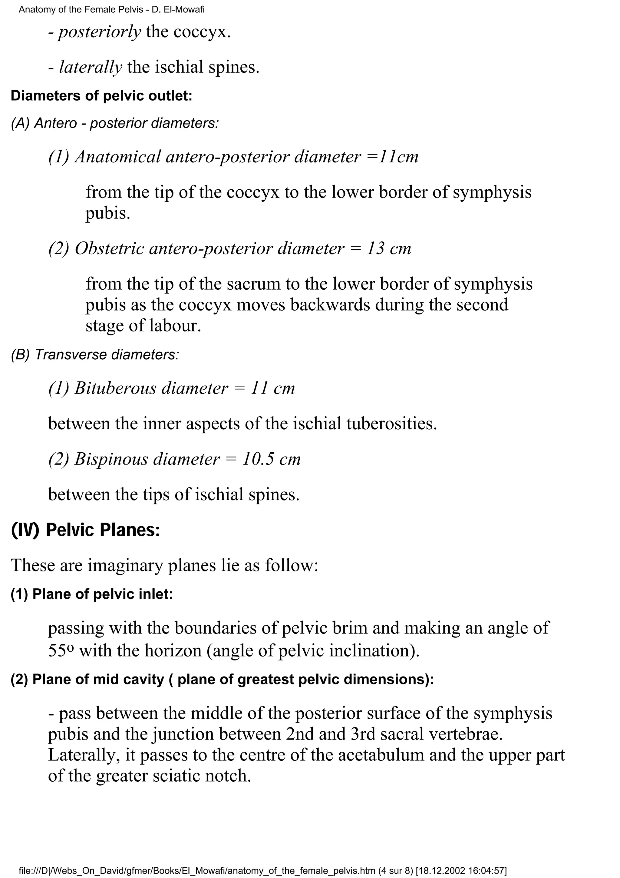 Anatomy of the Female Pelvis - D. El-Mowafi

       - posteriorly the coccyx.
       - laterally the ischial spines.
Diameters of pelvic outlet:
(A) Antero - posterior diameters:

       (1) Anatomical antero-posterior diameter =11cm
                from the tip of the coccyx to the lower border of symphysis
                pubis.
       (2) Obstetric antero-posterior diameter = 13 cm
                from the tip of the sacrum to the lower border of symphysis
                pubis as the coccyx moves backwards during the second
                stage of labour.
(B) Transverse diameters:

       (1) Bituberous diameter = 11 cm
       between the inner aspects of the ischial tuberosities.
       (2) Bispinous diameter = 10.5 cm
       between the tips of ischial spines.
(IV) Pelvic Planes:
These are imaginary planes lie as follow:
(1) Plane of pelvic inlet:

       passing with the boundaries of pelvic brim and making an angle of
       55o with the horizon (angle of pelvic inclination).
(2) Plane of mid cavity ( plane of greatest pelvic dimensions):

       - pass between the middle of the posterior surface of the symphysis
       pubis and the junction between 2nd and 3rd sacral vertebrae.
       Laterally, it passes to the centre of the acetabulum and the upper part
       of the greater sciatic notch.



 file:///D|/Webs_On_David/gfmer/Books/El_Mowafi/anatomy_of_the_female_pelvis.htm (4 sur 8) [18.12.2002 16:04:57]
 