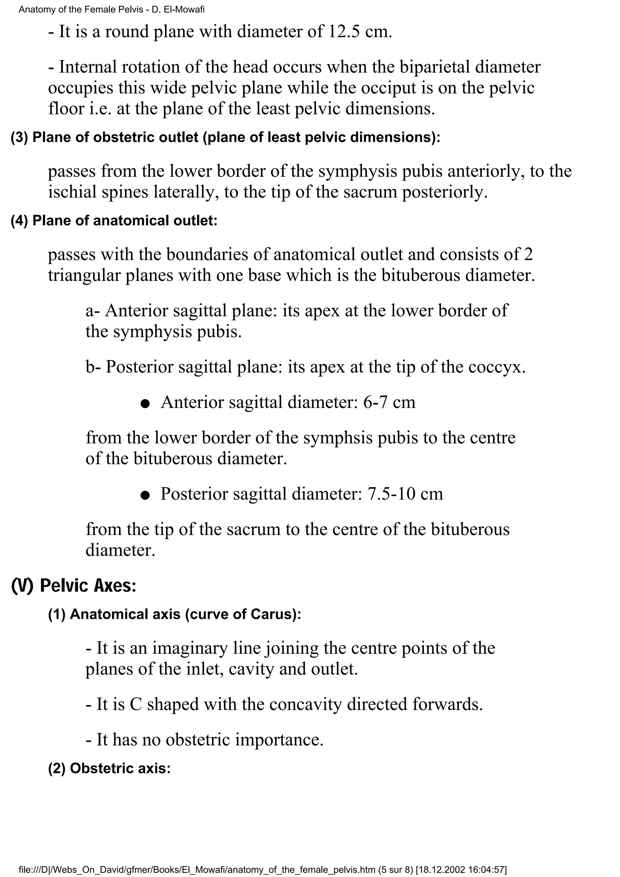 Anatomy of the Female Pelvis - D. El-Mowafi

       - It is a round plane with diameter of 12.5 cm.
       - Internal rotation of the head occurs when the biparietal diameter
       occupies this wide pelvic plane while the occiput is on the pelvic
       floor i.e. at the plane of the least pelvic dimensions.
(3) Plane of obstetric outlet (plane of least pelvic dimensions):

       passes from the lower border of the symphysis pubis anteriorly, to the
       ischial spines laterally, to the tip of the sacrum posteriorly.
(4) Plane of anatomical outlet:

       passes with the boundaries of anatomical outlet and consists of 2
       triangular planes with one base which is the bituberous diameter.
                a- Anterior sagittal plane: its apex at the lower border of
                the symphysis pubis.
                b- Posterior sagittal plane: its apex at the tip of the coccyx.
                             q   Anterior sagittal diameter: 6-7 cm
                from the lower border of the symphsis pubis to the centre
                of the bituberous diameter.
                             q   Posterior sagittal diameter: 7.5-10 cm
                from the tip of the sacrum to the centre of the bituberous
                diameter.
(V) Pelvic Axes:
       (1) Anatomical axis (curve of Carus):

                - It is an imaginary line joining the centre points of the
                planes of the inlet, cavity and outlet.
                - It is C shaped with the concavity directed forwards.
                - It has no obstetric importance.
       (2) Obstetric axis:




 file:///D|/Webs_On_David/gfmer/Books/El_Mowafi/anatomy_of_the_female_pelvis.htm (5 sur 8) [18.12.2002 16:04:57]
 