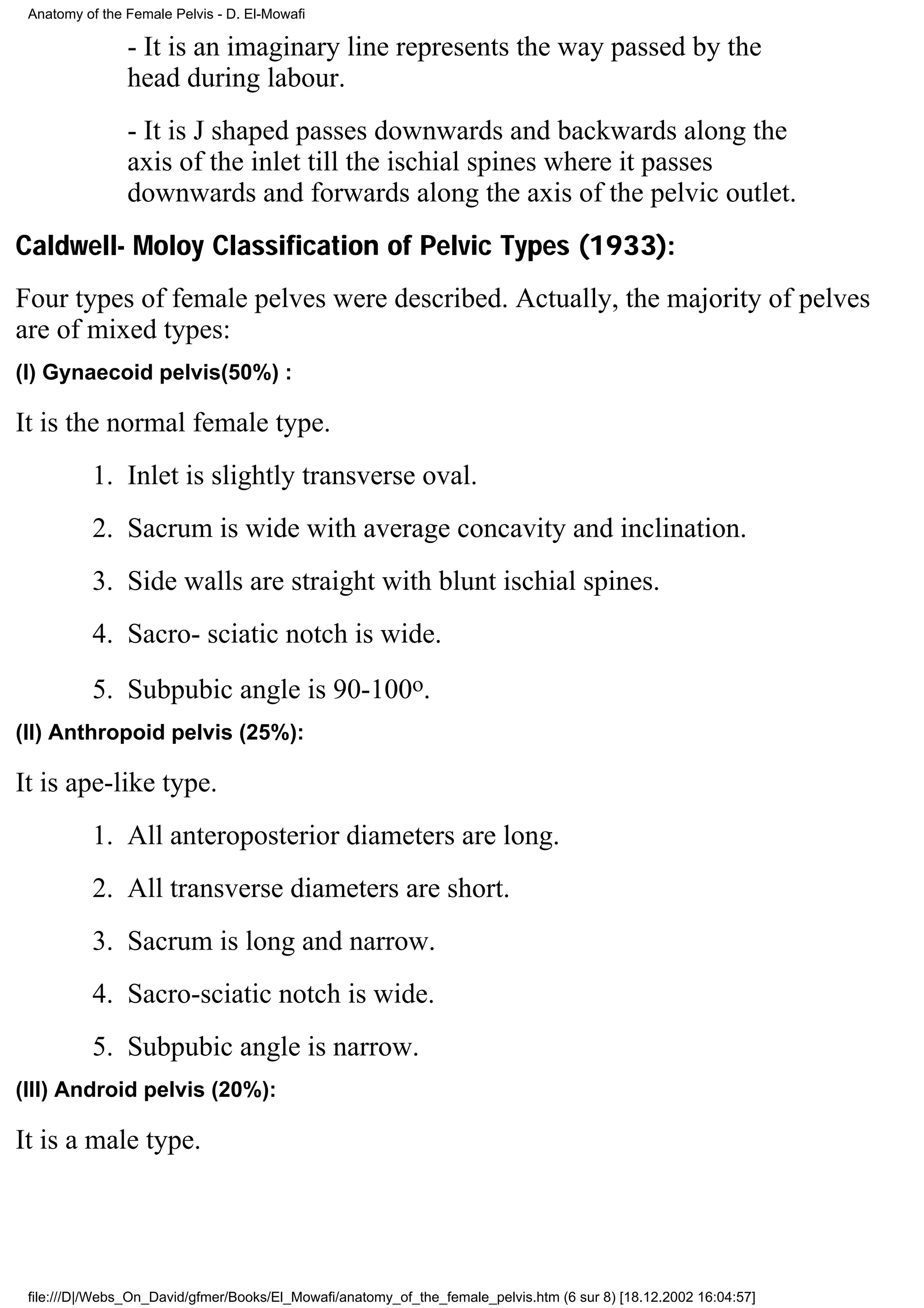 Anatomy of the Female Pelvis - D. El-Mowafi

                - It is an imaginary line represents the way passed by the
                head during labour.
                - It is J shaped passes downwards and backwards along the
                axis of the inlet till the ischial spines where it passes
                downwards and forwards along the axis of the pelvic outlet.
Caldwell- Moloy Classification of Pelvic Types (1933):
Four types of female pelves were described. Actually, the majority of pelves
are of mixed types:
(I) Gynaecoid pelvis(50%) :

It is the normal female type.
          1. Inlet is slightly transverse oval.
          2. Sacrum is wide with average concavity and inclination.
          3. Side walls are straight with blunt ischial spines.
          4. Sacro- sciatic notch is wide.
          5. Subpubic angle is 90-100o.
(II) Anthropoid pelvis (25%):

It is ape-like type.
          1. All anteroposterior diameters are long.
          2. All transverse diameters are short.
          3. Sacrum is long and narrow.
          4. Sacro-sciatic notch is wide.
          5. Subpubic angle is narrow.
(III) Android pelvis (20%):

It is a male type.




 file:///D|/Webs_On_David/gfmer/Books/El_Mowafi/anatomy_of_the_female_pelvis.htm (6 sur 8) [18.12.2002 16:04:57]
 