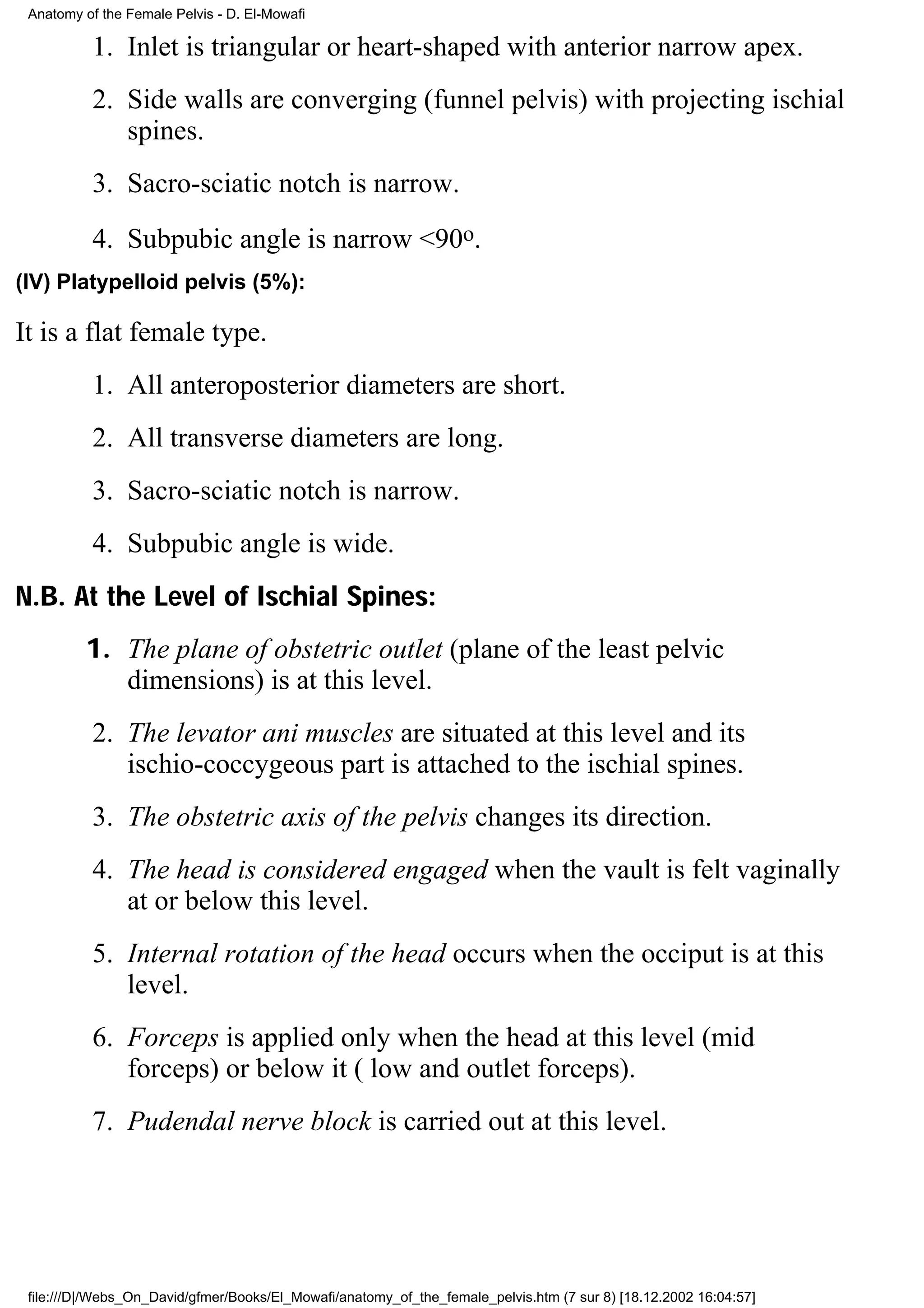 Anatomy of the Female Pelvis - D. El-Mowafi

          1. Inlet is triangular or heart-shaped with anterior narrow apex.
          2. Side walls are converging (funnel pelvis) with projecting ischial
             spines.
          3. Sacro-sciatic notch is narrow.
          4. Subpubic angle is narrow <90o.
(IV) Platypelloid pelvis (5%):

It is a flat female type.
          1. All anteroposterior diameters are short.
          2. All transverse diameters are long.
          3. Sacro-sciatic notch is narrow.
          4. Subpubic angle is wide.
N.B. At the Level of Ischial Spines:
         1. The plane of obstetric outlet (plane of the least pelvic
            dimensions) is at this level.
          2. The levator ani muscles are situated at this level and its
             ischio-coccygeous part is attached to the ischial spines.
          3. The obstetric axis of the pelvis changes its direction.
          4. The head is considered engaged when the vault is felt vaginally
             at or below this level.
          5. Internal rotation of the head occurs when the occiput is at this
             level.
          6. Forceps is applied only when the head at this level (mid
             forceps) or below it ( low and outlet forceps).
          7. Pudendal nerve block is carried out at this level.




 file:///D|/Webs_On_David/gfmer/Books/El_Mowafi/anatomy_of_the_female_pelvis.htm (7 sur 8) [18.12.2002 16:04:57]
 