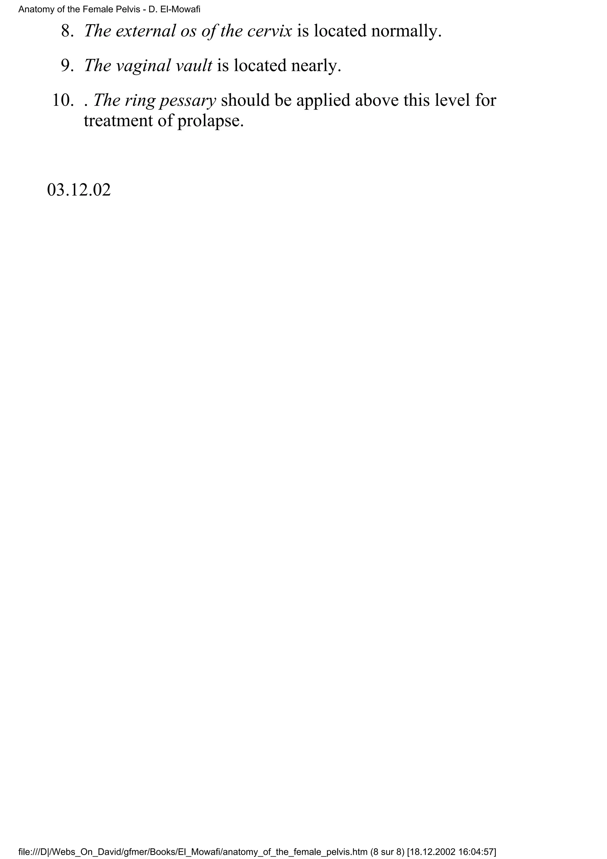 Anatomy of the Female Pelvis - D. El-Mowafi

         8. The external os of the cervix is located normally.
         9. The vaginal vault is located nearly.
       10. . The ring pessary should be applied above this level for
           treatment of prolapse.


      03.12.02




file:///D|/Webs_On_David/gfmer/Books/El_Mowafi/anatomy_of_the_female_pelvis.htm (8 sur 8) [18.12.2002 16:04:57]
 