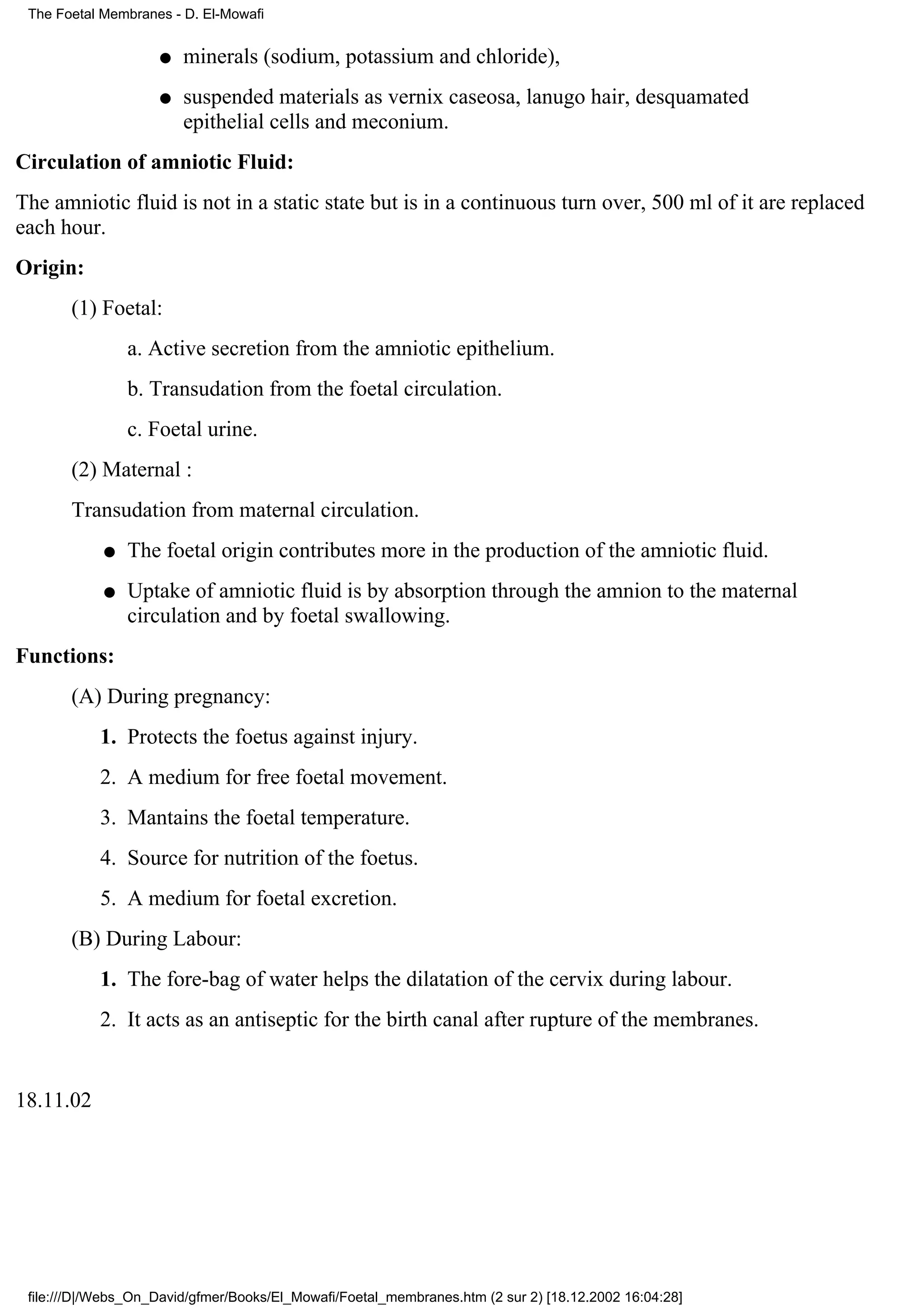The Foetal Membranes - D. El-Mowafi


                    q   minerals (sodium, potassium and chloride),
                    q   suspended materials as vernix caseosa, lanugo hair, desquamated
                        epithelial cells and meconium.
Circulation of amniotic Fluid:
The amniotic fluid is not in a static state but is in a continuous turn over, 500 ml of it are replaced
each hour.
Origin:
       (1) Foetal:
                a. Active secretion from the amniotic epithelium.
                b. Transudation from the foetal circulation.
                c. Foetal urine.
       (2) Maternal :
       Transudation from maternal circulation.
            q   The foetal origin contributes more in the production of the amniotic fluid.
            q   Uptake of amniotic fluid is by absorption through the amnion to the maternal
                circulation and by foetal swallowing.
Functions:
       (A) During pregnancy:
           1. Protects the foetus against injury.
           2. A medium for free foetal movement.
           3. Mantains the foetal temperature.
           4. Source for nutrition of the foetus.
           5. A medium for foetal excretion.
       (B) During Labour:
           1. The fore-bag of water helps the dilatation of the cervix during labour.
           2. It acts as an antiseptic for the birth canal after rupture of the membranes.


18.11.02




 file:///D|/Webs_On_David/gfmer/Books/El_Mowafi/Foetal_membranes.htm (2 sur 2) [18.12.2002 16:04:28]
 
