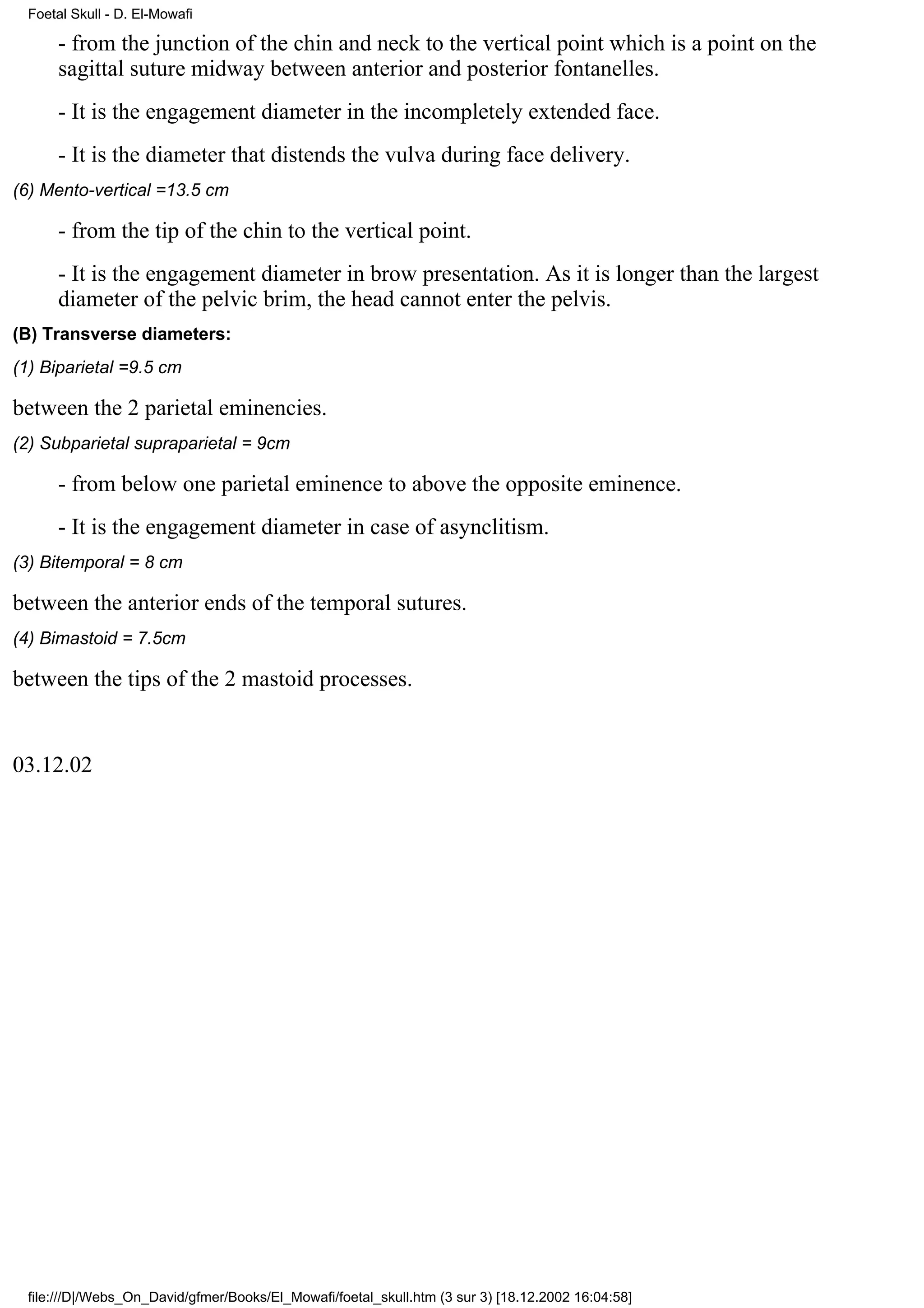 Foetal Skull - D. El-Mowafi

     - from the junction of the chin and neck to the vertical point which is a point on the
     sagittal suture midway between anterior and posterior fontanelles.
     - It is the engagement diameter in the incompletely extended face.
     - It is the diameter that distends the vulva during face delivery.
(6) Mento-vertical =13.5 cm

     - from the tip of the chin to the vertical point.
     - It is the engagement diameter in brow presentation. As it is longer than the largest
     diameter of the pelvic brim, the head cannot enter the pelvis.
(B) Transverse diameters:
(1) Biparietal =9.5 cm

between the 2 parietal eminencies.
(2) Subparietal supraparietal = 9cm

     - from below one parietal eminence to above the opposite eminence.
     - It is the engagement diameter in case of asynclitism.
(3) Bitemporal = 8 cm

between the anterior ends of the temporal sutures.
(4) Bimastoid = 7.5cm

between the tips of the 2 mastoid processes.


03.12.02




 file:///D|/Webs_On_David/gfmer/Books/El_Mowafi/foetal_skull.htm (3 sur 3) [18.12.2002 16:04:58]
 