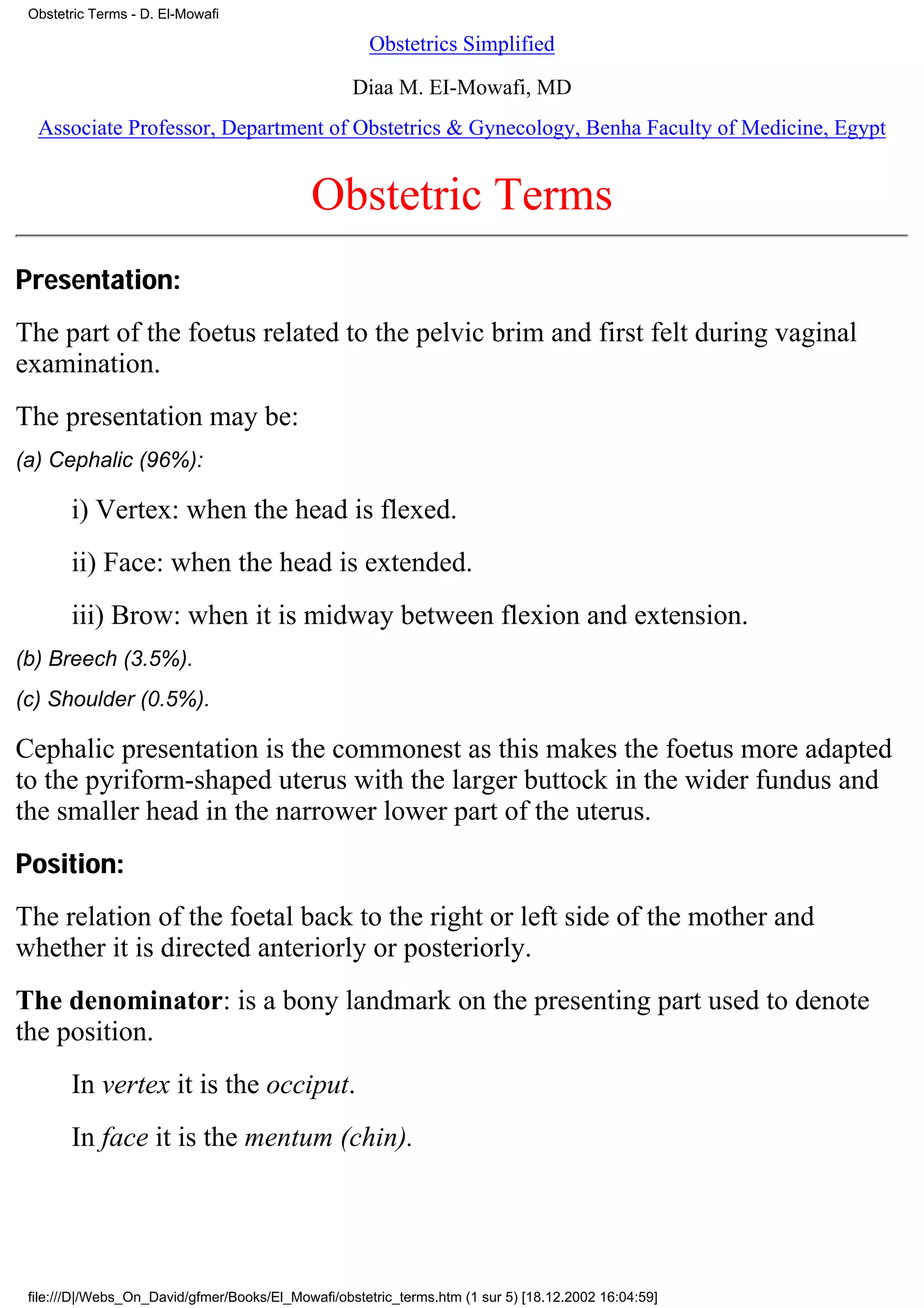 Obstetric Terms - D. El-Mowafi

                                                      Obstetrics Simplified

                                                   Diaa M. EI-Mowafi, MD
  Associate Professor, Department of Obstetrics & Gynecology, Benha Faculty of Medicine, Egypt


                                             Obstetric Terms
Presentation:
The part of the foetus related to the pelvic brim and first felt during vaginal
examination.
The presentation may be:
(a) Cephalic (96%):

       i) Vertex: when the head is flexed.
       ii) Face: when the head is extended.
       iii) Brow: when it is midway between flexion and extension.
(b) Breech (3.5%).
(c) Shoulder (0.5%).

Cephalic presentation is the commonest as this makes the foetus more adapted
to the pyriform-shaped uterus with the larger buttock in the wider fundus and
the smaller head in the narrower lower part of the uterus.
Position:
The relation of the foetal back to the right or left side of the mother and
whether it is directed anteriorly or posteriorly.
The denominator: is a bony landmark on the presenting part used to denote
the position.
       In vertex it is the occiput.
       In face it is the mentum (chin).




 file:///D|/Webs_On_David/gfmer/Books/El_Mowafi/obstetric_terms.htm (1 sur 5) [18.12.2002 16:04:59]
 