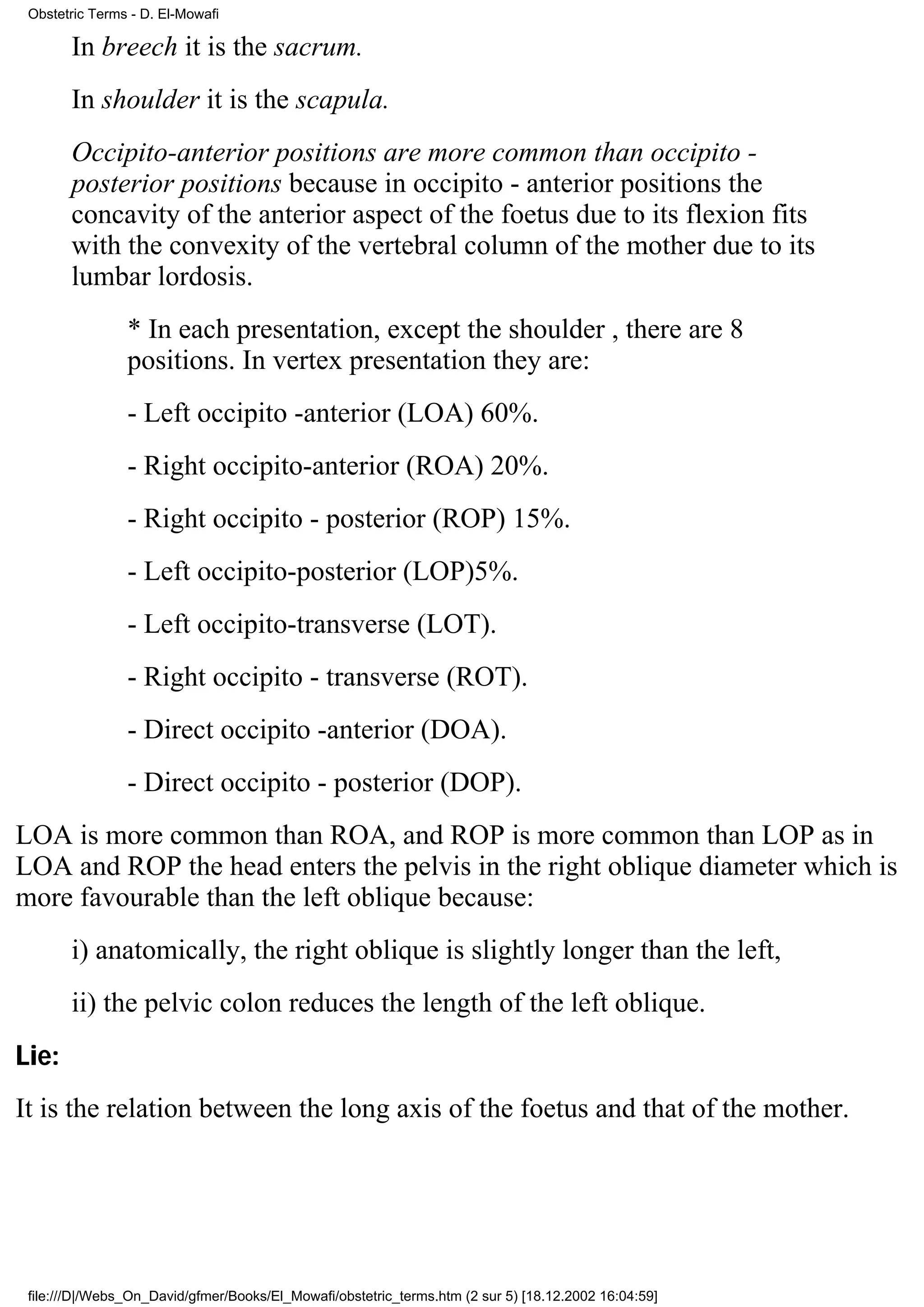 Obstetric Terms - D. El-Mowafi

       In breech it is the sacrum.
       In shoulder it is the scapula.
       Occipito-anterior positions are more common than occipito -
       posterior positions because in occipito - anterior positions the
       concavity of the anterior aspect of the foetus due to its flexion fits
       with the convexity of the vertebral column of the mother due to its
       lumbar lordosis.
                * In each presentation, except the shoulder , there are 8
                positions. In vertex presentation they are:
                - Left occipito -anterior (LOA) 60%.
                - Right occipito-anterior (ROA) 20%.
                - Right occipito - posterior (ROP) 15%.
                - Left occipito-posterior (LOP)5%.
                - Left occipito-transverse (LOT).
                - Right occipito - transverse (ROT).
                - Direct occipito -anterior (DOA).
                - Direct occipito - posterior (DOP).
LOA is more common than ROA, and ROP is more common than LOP as in
LOA and ROP the head enters the pelvis in the right oblique diameter which is
more favourable than the left oblique because:
       i) anatomically, the right oblique is slightly longer than the left,
       ii) the pelvic colon reduces the length of the left oblique.
Lie:
It is the relation between the long axis of the foetus and that of the mother.




 file:///D|/Webs_On_David/gfmer/Books/El_Mowafi/obstetric_terms.htm (2 sur 5) [18.12.2002 16:04:59]
 