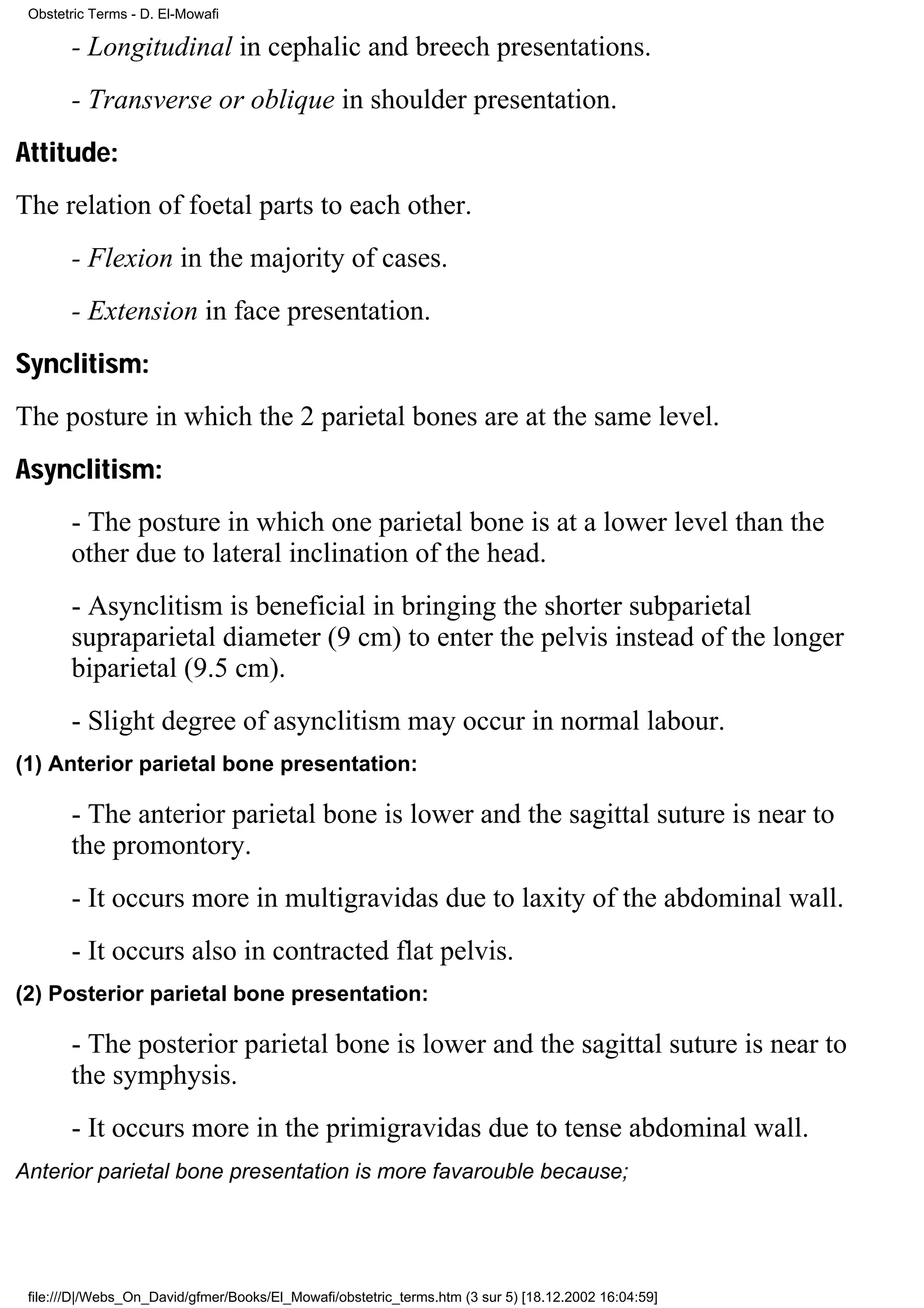 Obstetric Terms - D. El-Mowafi

       - Longitudinal in cephalic and breech presentations.
       - Transverse or oblique in shoulder presentation.
Attitude:
The relation of foetal parts to each other.
       - Flexion in the majority of cases.
       - Extension in face presentation.
Synclitism:
The posture in which the 2 parietal bones are at the same level.
Asynclitism:
       - The posture in which one parietal bone is at a lower level than the
       other due to lateral inclination of the head.
       - Asynclitism is beneficial in bringing the shorter subparietal
       supraparietal diameter (9 cm) to enter the pelvis instead of the longer
       biparietal (9.5 cm).
       - Slight degree of asynclitism may occur in normal labour.
(1) Anterior parietal bone presentation:

       - The anterior parietal bone is lower and the sagittal suture is near to
       the promontory.
       - It occurs more in multigravidas due to laxity of the abdominal wall.
       - It occurs also in contracted flat pelvis.
(2) Posterior parietal bone presentation:

       - The posterior parietal bone is lower and the sagittal suture is near to
       the symphysis.
       - It occurs more in the primigravidas due to tense abdominal wall.
Anterior parietal bone presentation is more favarouble because;




 file:///D|/Webs_On_David/gfmer/Books/El_Mowafi/obstetric_terms.htm (3 sur 5) [18.12.2002 16:04:59]
 