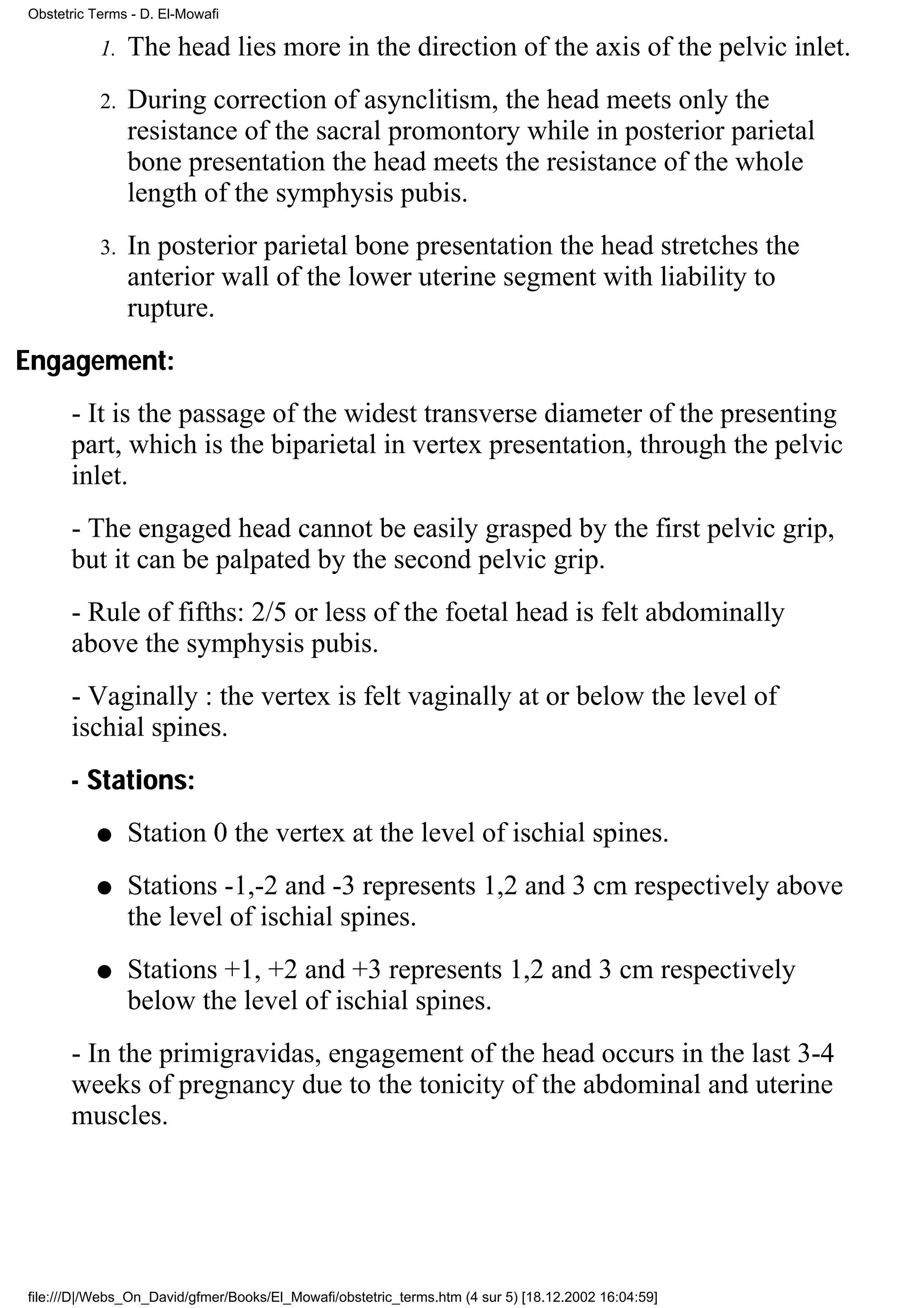 Obstetric Terms - D. El-Mowafi

           1.   The head lies more in the direction of the axis of the pelvic inlet.
           2.   During correction of asynclitism, the head meets only the
                resistance of the sacral promontory while in posterior parietal
                bone presentation the head meets the resistance of the whole
                length of the symphysis pubis.
           3.   In posterior parietal bone presentation the head stretches the
                anterior wall of the lower uterine segment with liability to
                rupture.
Engagement:
      - It is the passage of the widest transverse diameter of the presenting
      part, which is the biparietal in vertex presentation, through the pelvic
      inlet.
      - The engaged head cannot be easily grasped by the first pelvic grip,
      but it can be palpated by the second pelvic grip.
      - Rule of fifths: 2/5 or less of the foetal head is felt abdominally
      above the symphysis pubis.
      - Vaginally : the vertex is felt vaginally at or below the level of
      ischial spines.
      - Stations:
          q     Station 0 the vertex at the level of ischial spines.
          q     Stations -1,-2 and -3 represents 1,2 and 3 cm respectively above
                the level of ischial spines.
          q     Stations +1, +2 and +3 represents 1,2 and 3 cm respectively
                below the level of ischial spines.
      - In the primigravidas, engagement of the head occurs in the last 3-4
      weeks of pregnancy due to the tonicity of the abdominal and uterine
      muscles.




file:///D|/Webs_On_David/gfmer/Books/El_Mowafi/obstetric_terms.htm (4 sur 5) [18.12.2002 16:04:59]
 