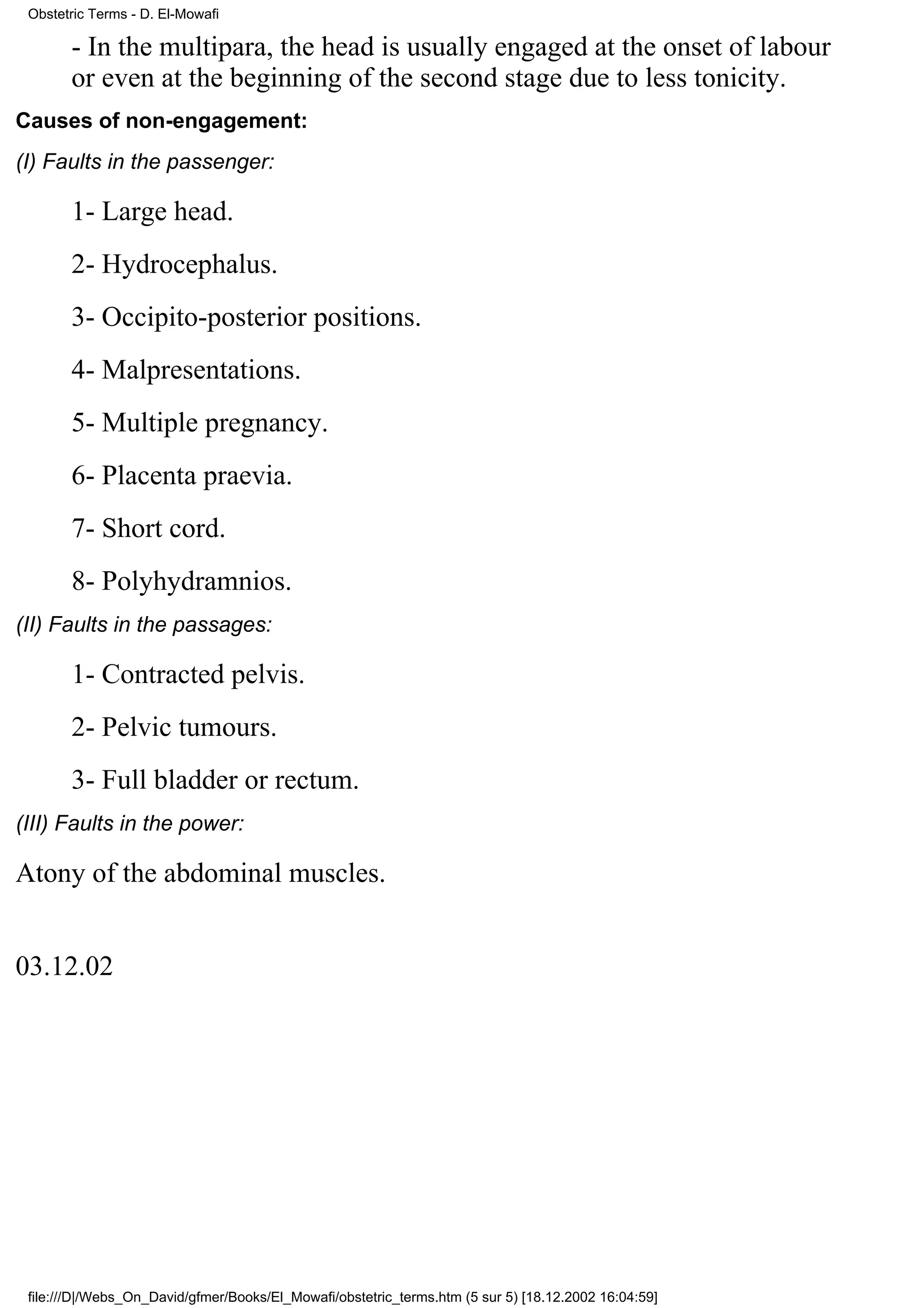 Obstetric Terms - D. El-Mowafi

       - In the multipara, the head is usually engaged at the onset of labour
       or even at the beginning of the second stage due to less tonicity.
Causes of non-engagement:
(I) Faults in the passenger:

       1- Large head.
       2- Hydrocephalus.
       3- Occipito-posterior positions.
       4- Malpresentations.
       5- Multiple pregnancy.
       6- Placenta praevia.
       7- Short cord.
       8- Polyhydramnios.
(II) Faults in the passages:

       1- Contracted pelvis.
       2- Pelvic tumours.
       3- Full bladder or rectum.
(III) Faults in the power:

Atony of the abdominal muscles.


03.12.02




 file:///D|/Webs_On_David/gfmer/Books/El_Mowafi/obstetric_terms.htm (5 sur 5) [18.12.2002 16:04:59]
 