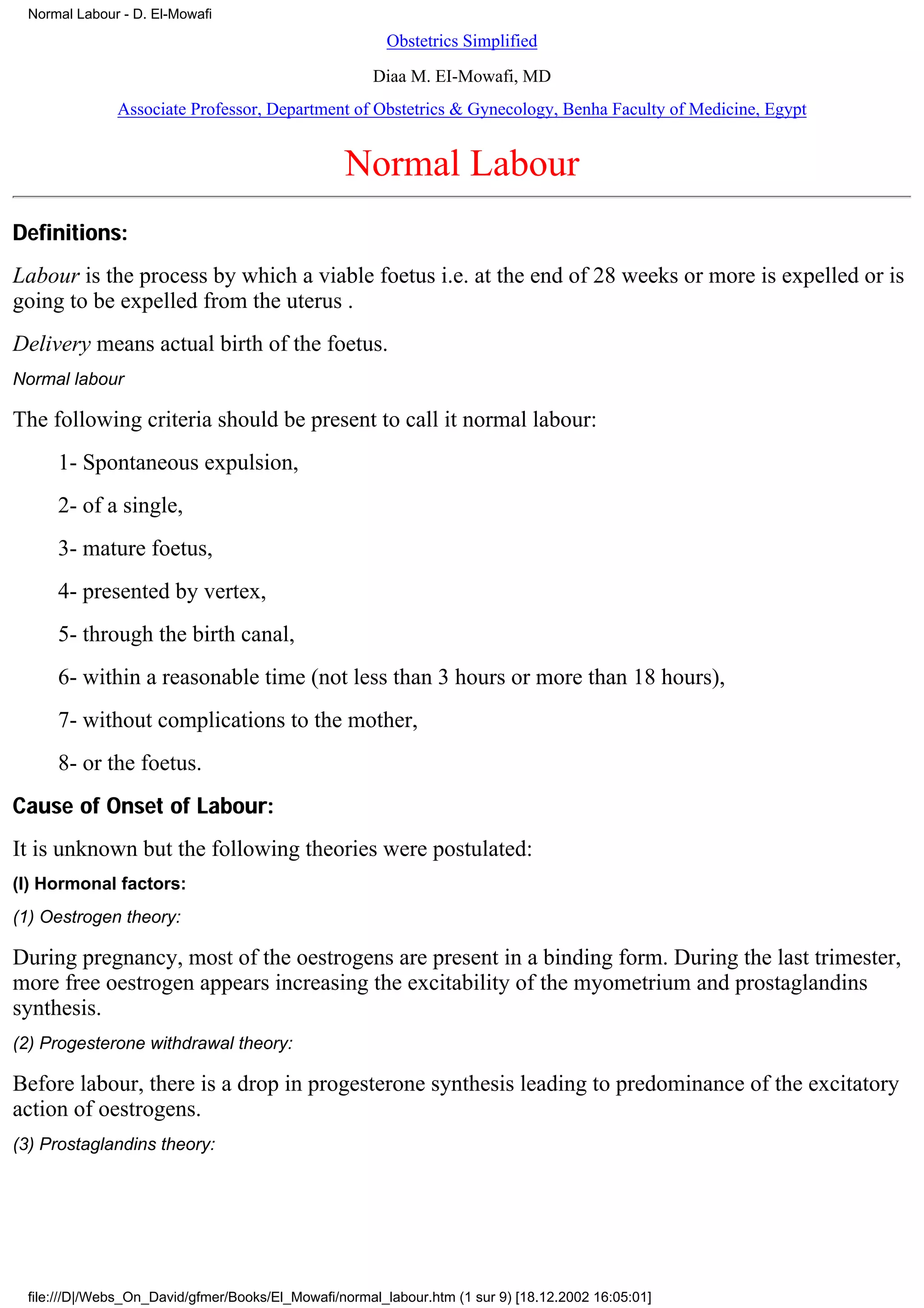 Normal Labour - D. El-Mowafi
                                                        Obstetrics Simplified

                                                      Diaa M. EI-Mowafi, MD
              Associate Professor, Department of Obstetrics & Gynecology, Benha Faculty of Medicine, Egypt


                                                 Normal Labour
Definitions:
Labour is the process by which a viable foetus i.e. at the end of 28 weeks or more is expelled or is
going to be expelled from the uterus .
Delivery means actual birth of the foetus.
Normal labour

The following criteria should be present to call it normal labour:
     1- Spontaneous expulsion,
     2- of a single,
     3- mature foetus,
     4- presented by vertex,
     5- through the birth canal,
     6- within a reasonable time (not less than 3 hours or more than 18 hours),
     7- without complications to the mother,
     8- or the foetus.
Cause of Onset of Labour:
It is unknown but the following theories were postulated:
(I) Hormonal factors:
(1) Oestrogen theory:

During pregnancy, most of the oestrogens are present in a binding form. During the last trimester,
more free oestrogen appears increasing the excitability of the myometrium and prostaglandins
synthesis.
(2) Progesterone withdrawal theory:

Before labour, there is a drop in progesterone synthesis leading to predominance of the excitatory
action of oestrogens.
(3) Prostaglandins theory:




 file:///D|/Webs_On_David/gfmer/Books/El_Mowafi/normal_labour.htm (1 sur 9) [18.12.2002 16:05:01]
 