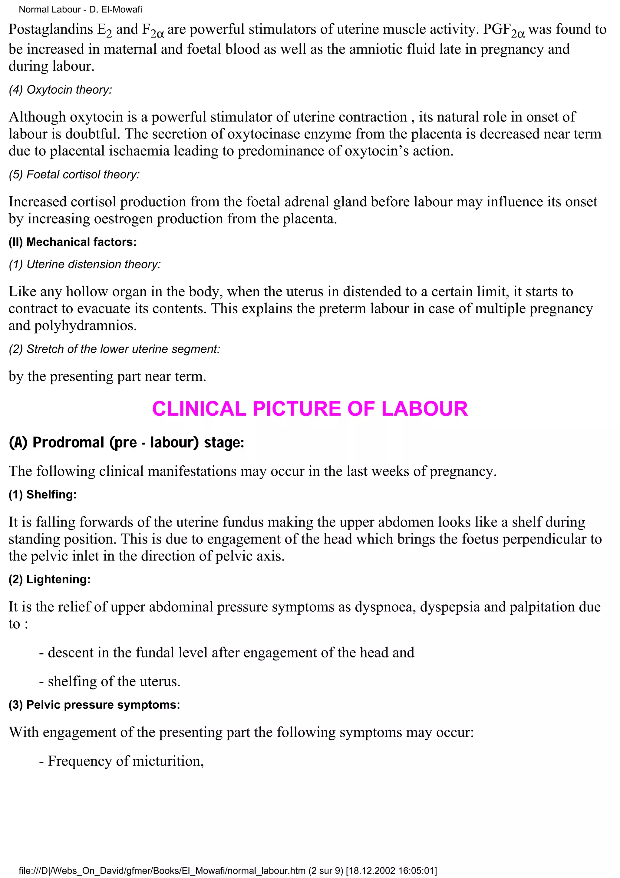 Normal Labour - D. El-Mowafi

Postaglandins E2 and F2α are powerful stimulators of uterine muscle activity. PGF2α was found to
be increased in maternal and foetal blood as well as the amniotic fluid late in pregnancy and
during labour.
(4) Oxytocin theory:

Although oxytocin is a powerful stimulator of uterine contraction , its natural role in onset of
labour is doubtful. The secretion of oxytocinase enzyme from the placenta is decreased near term
due to placental ischaemia leading to predominance of oxytocin’s action.
(5) Foetal cortisol theory:

Increased cortisol production from the foetal adrenal gland before labour may influence its onset
by increasing oestrogen production from the placenta.
(II) Mechanical factors:
(1) Uterine distension theory:

Like any hollow organ in the body, when the uterus in distended to a certain limit, it starts to
contract to evacuate its contents. This explains the preterm labour in case of multiple pregnancy
and polyhydramnios.
(2) Stretch of the lower uterine segment:

by the presenting part near term.

                                 CLINICAL PICTURE OF LABOUR
(A) Prodromal (pre - labour) stage:
The following clinical manifestations may occur in the last weeks of pregnancy.
(1) Shelfing:

It is falling forwards of the uterine fundus making the upper abdomen looks like a shelf during
standing position. This is due to engagement of the head which brings the foetus perpendicular to
the pelvic inlet in the direction of pelvic axis.
(2) Lightening:

It is the relief of upper abdominal pressure symptoms as dyspnoea, dyspepsia and palpitation due
to :
      - descent in the fundal level after engagement of the head and
      - shelfing of the uterus.
(3) Pelvic pressure symptoms:

With engagement of the presenting part the following symptoms may occur:
      - Frequency of micturition,




  file:///D|/Webs_On_David/gfmer/Books/El_Mowafi/normal_labour.htm (2 sur 9) [18.12.2002 16:05:01]
 