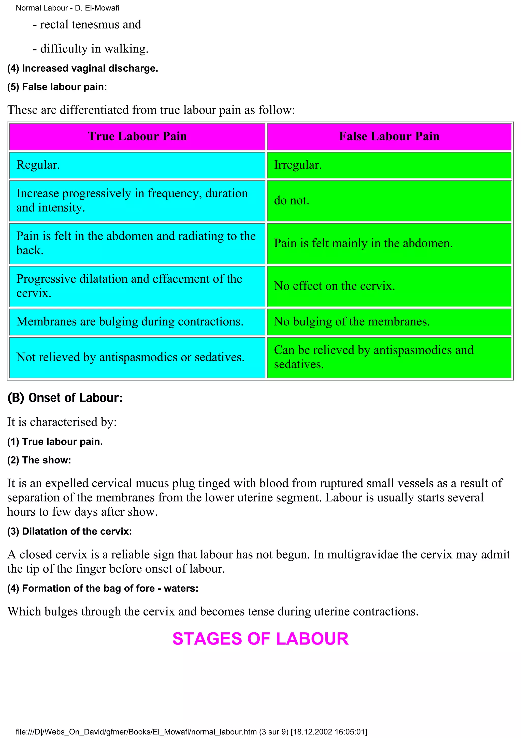 Normal Labour - D. El-Mowafi

      - rectal tenesmus and
      - difficulty in walking.
(4) Increased vaginal discharge.
(5) False labour pain:

These are differentiated from true labour pain as follow:

                     True Labour Pain                                                     False Labour Pain

  Regular.                                                              Irregular.

  Increase progressively in frequency, duration
                                                                        do not.
  and intensity.

  Pain is felt in the abdomen and radiating to the
                                                                        Pain is felt mainly in the abdomen.
  back.

  Progressive dilatation and effacement of the
                                                                        No effect on the cervix.
  cervix.

  Membranes are bulging during contractions.                            No bulging of the membranes.

                                                                        Can be relieved by antispasmodics and
  Not relieved by antispasmodics or sedatives.
                                                                        sedatives.

(B) Onset of Labour:
It is characterised by:
(1) True labour pain.
(2) The show:

It is an expelled cervical mucus plug tinged with blood from ruptured small vessels as a result of
separation of the membranes from the lower uterine segment. Labour is usually starts several
hours to few days after show.
(3) Dilatation of the cervix:

A closed cervix is a reliable sign that labour has not begun. In multigravidae the cervix may admit
the tip of the finger before onset of labour.
(4) Formation of the bag of fore - waters:

Which bulges through the cervix and becomes tense during uterine contractions.

                                            STAGES OF LABOUR




  file:///D|/Webs_On_David/gfmer/Books/El_Mowafi/normal_labour.htm (3 sur 9) [18.12.2002 16:05:01]
 