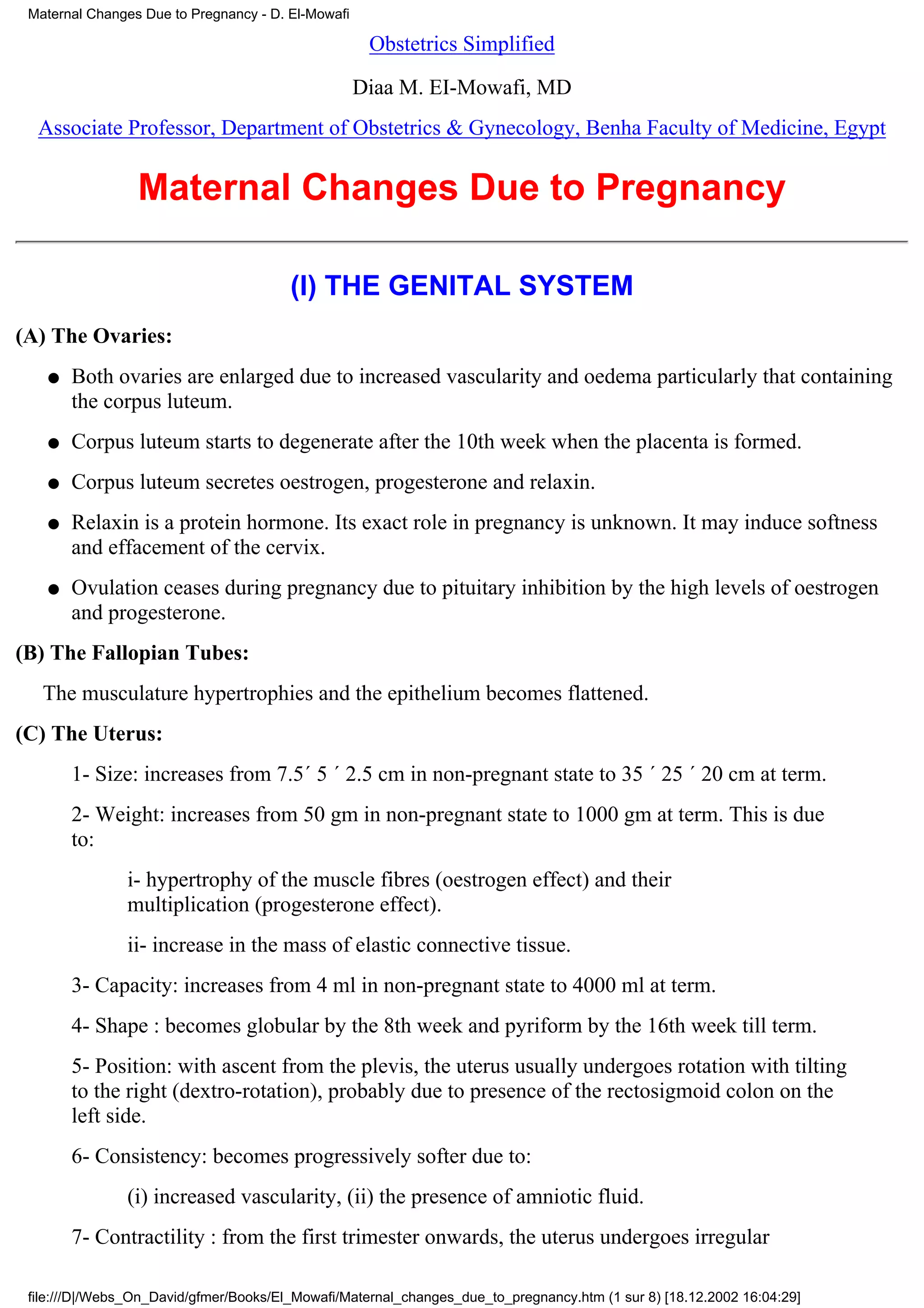 Maternal Changes Due to Pregnancy - D. El-Mowafi

                                                     Obstetrics Simplified

                                                    Diaa M. EI-Mowafi, MD
  Associate Professor, Department of Obstetrics & Gynecology, Benha Faculty of Medicine, Egypt


                 Maternal Changes Due to Pregnancy

                                        (I) THE GENITAL SYSTEM
(A) The Ovaries:
   q   Both ovaries are enlarged due to increased vascularity and oedema particularly that containing
       the corpus luteum.
   q   Corpus luteum starts to degenerate after the 10th week when the placenta is formed.
   q   Corpus luteum secretes oestrogen, progesterone and relaxin.
   q   Relaxin is a protein hormone. Its exact role in pregnancy is unknown. It may induce softness
       and effacement of the cervix.
   q   Ovulation ceases during pregnancy due to pituitary inhibition by the high levels of oestrogen
       and progesterone.
(B) The Fallopian Tubes:
   The musculature hypertrophies and the epithelium becomes flattened.
(C) The Uterus:
       1- Size: increases from 7.5´ 5 ´ 2.5 cm in non-pregnant state to 35 ´ 25 ´ 20 cm at term.
       2- Weight: increases from 50 gm in non-pregnant state to 1000 gm at term. This is due
       to:
               i- hypertrophy of the muscle fibres (oestrogen effect) and their
               multiplication (progesterone effect).
               ii- increase in the mass of elastic connective tissue.
       3- Capacity: increases from 4 ml in non-pregnant state to 4000 ml at term.
       4- Shape : becomes globular by the 8th week and pyriform by the 16th week till term.
       5- Position: with ascent from the plevis, the uterus usually undergoes rotation with tilting
       to the right (dextro-rotation), probably due to presence of the rectosigmoid colon on the
       left side.
       6- Consistency: becomes progressively softer due to:
               (i) increased vascularity, (ii) the presence of amniotic fluid.
       7- Contractility : from the first trimester onwards, the uterus undergoes irregular

 file:///D|/Webs_On_David/gfmer/Books/El_Mowafi/Maternal_changes_due_to_pregnancy.htm (1 sur 8) [18.12.2002 16:04:29]
 