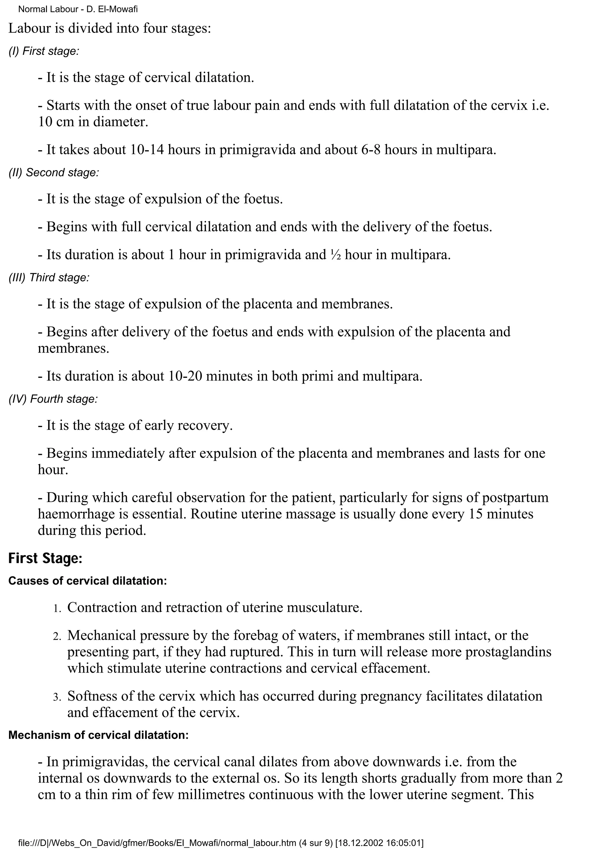 Normal Labour - D. El-Mowafi

Labour is divided into four stages:
(I) First stage:

      - It is the stage of cervical dilatation.
      - Starts with the onset of true labour pain and ends with full dilatation of the cervix i.e.
      10 cm in diameter.
      - It takes about 10-14 hours in primigravida and about 6-8 hours in multipara.
(II) Second stage:

      - It is the stage of expulsion of the foetus.
      - Begins with full cervical dilatation and ends with the delivery of the foetus.
      - Its duration is about 1 hour in primigravida and ½ hour in multipara.
(III) Third stage:

      - It is the stage of expulsion of the placenta and membranes.
      - Begins after delivery of the foetus and ends with expulsion of the placenta and
      membranes.
      - Its duration is about 10-20 minutes in both primi and multipara.
(IV) Fourth stage:

      - It is the stage of early recovery.
      - Begins immediately after expulsion of the placenta and membranes and lasts for one
      hour.
      - During which careful observation for the patient, particularly for signs of postpartum
      haemorrhage is essential. Routine uterine massage is usually done every 15 minutes
      during this period.
First Stage:
Causes of cervical dilatation:

          1.   Contraction and retraction of uterine musculature.
          2.   Mechanical pressure by the forebag of waters, if membranes still intact, or the
               presenting part, if they had ruptured. This in turn will release more prostaglandins
               which stimulate uterine contractions and cervical effacement.
          3.   Softness of the cervix which has occurred during pregnancy facilitates dilatation
               and effacement of the cervix.
Mechanism of cervical dilatation:

      - In primigravidas, the cervical canal dilates from above downwards i.e. from the
      internal os downwards to the external os. So its length shorts gradually from more than 2
      cm to a thin rim of few millimetres continuous with the lower uterine segment. This


  file:///D|/Webs_On_David/gfmer/Books/El_Mowafi/normal_labour.htm (4 sur 9) [18.12.2002 16:05:01]
 