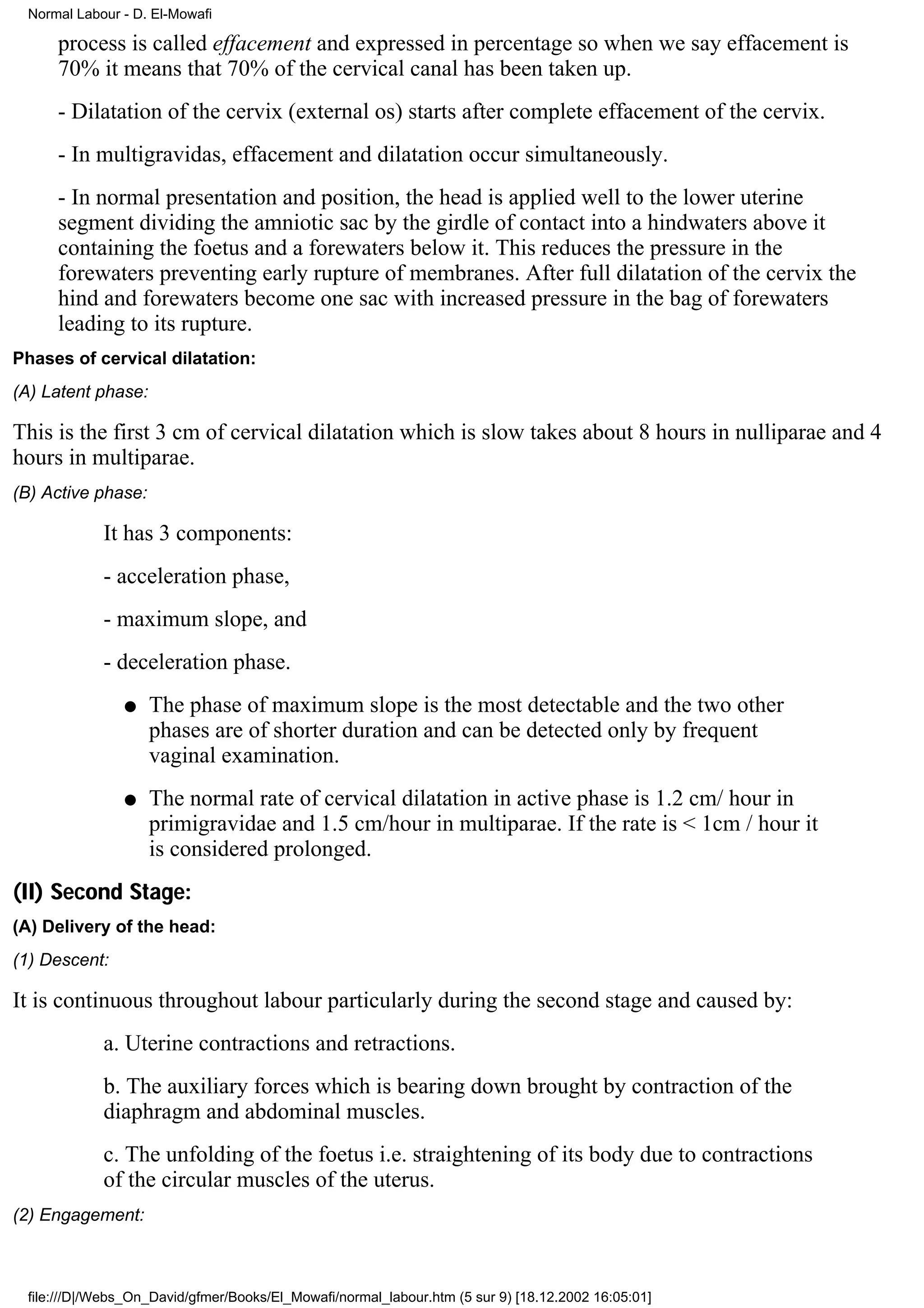 Normal Labour - D. El-Mowafi

     process is called effacement and expressed in percentage so when we say effacement is
     70% it means that 70% of the cervical canal has been taken up.
     - Dilatation of the cervix (external os) starts after complete effacement of the cervix.
     - In multigravidas, effacement and dilatation occur simultaneously.
     - In normal presentation and position, the head is applied well to the lower uterine
     segment dividing the amniotic sac by the girdle of contact into a hindwaters above it
     containing the foetus and a forewaters below it. This reduces the pressure in the
     forewaters preventing early rupture of membranes. After full dilatation of the cervix the
     hind and forewaters become one sac with increased pressure in the bag of forewaters
     leading to its rupture.
Phases of cervical dilatation:
(A) Latent phase:

This is the first 3 cm of cervical dilatation which is slow takes about 8 hours in nulliparae and 4
hours in multiparae.
(B) Active phase:

            It has 3 components:
            - acceleration phase,
            - maximum slope, and
            - deceleration phase.
               q    The phase of maximum slope is the most detectable and the two other
                    phases are of shorter duration and can be detected only by frequent
                    vaginal examination.
               q    The normal rate of cervical dilatation in active phase is 1.2 cm/ hour in
                    primigravidae and 1.5 cm/hour in multiparae. If the rate is < 1cm / hour it
                    is considered prolonged.
(II) Second Stage:
(A) Delivery of the head:
(1) Descent:

It is continuous throughout labour particularly during the second stage and caused by:
            a. Uterine contractions and retractions.
            b. The auxiliary forces which is bearing down brought by contraction of the
            diaphragm and abdominal muscles.
            c. The unfolding of the foetus i.e. straightening of its body due to contractions
            of the circular muscles of the uterus.
(2) Engagement:



 file:///D|/Webs_On_David/gfmer/Books/El_Mowafi/normal_labour.htm (5 sur 9) [18.12.2002 16:05:01]
 