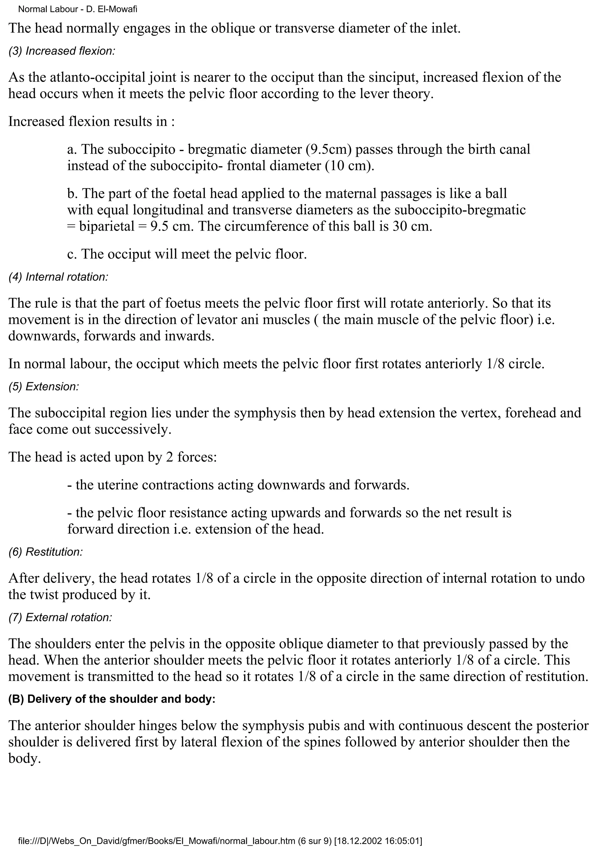 Normal Labour - D. El-Mowafi

The head normally engages in the oblique or transverse diameter of the inlet.
(3) Increased flexion:

As the atlanto-occipital joint is nearer to the occiput than the sinciput, increased flexion of the
head occurs when it meets the pelvic floor according to the lever theory.
Increased flexion results in :
             a. The suboccipito - bregmatic diameter (9.5cm) passes through the birth canal
             instead of the suboccipito- frontal diameter (10 cm).
             b. The part of the foetal head applied to the maternal passages is like a ball
             with equal longitudinal and transverse diameters as the suboccipito-bregmatic
             = biparietal = 9.5 cm. The circumference of this ball is 30 cm.
             c. The occiput will meet the pelvic floor.
(4) Internal rotation:

The rule is that the part of foetus meets the pelvic floor first will rotate anteriorly. So that its
movement is in the direction of levator ani muscles ( the main muscle of the pelvic floor) i.e.
downwards, forwards and inwards.
In normal labour, the occiput which meets the pelvic floor first rotates anteriorly 1/8 circle.
(5) Extension:

The suboccipital region lies under the symphysis then by head extension the vertex, forehead and
face come out successively.
The head is acted upon by 2 forces:
             - the uterine contractions acting downwards and forwards.
             - the pelvic floor resistance acting upwards and forwards so the net result is
             forward direction i.e. extension of the head.
(6) Restitution:

After delivery, the head rotates 1/8 of a circle in the opposite direction of internal rotation to undo
the twist produced by it.
(7) External rotation:

The shoulders enter the pelvis in the opposite oblique diameter to that previously passed by the
head. When the anterior shoulder meets the pelvic floor it rotates anteriorly 1/8 of a circle. This
movement is transmitted to the head so it rotates 1/8 of a circle in the same direction of restitution.
(B) Delivery of the shoulder and body:

The anterior shoulder hinges below the symphysis pubis and with continuous descent the posterior
shoulder is delivered first by lateral flexion of the spines followed by anterior shoulder then the
body.




  file:///D|/Webs_On_David/gfmer/Books/El_Mowafi/normal_labour.htm (6 sur 9) [18.12.2002 16:05:01]
 