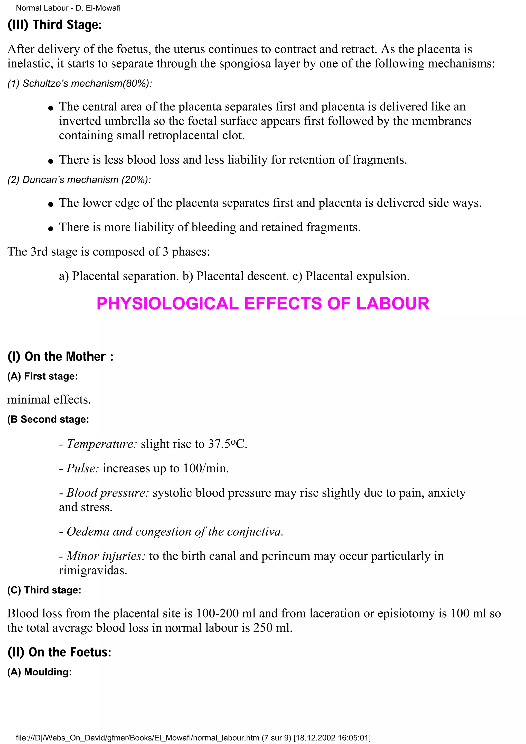 Normal Labour - D. El-Mowafi

(III) Third Stage:
After delivery of the foetus, the uterus continues to contract and retract. As the placenta is
inelastic, it starts to separate through the spongiosa layer by one of the following mechanisms:
(1) Schultze’s mechanism(80%):

         q   The central area of the placenta separates first and placenta is delivered like an
             inverted umbrella so the foetal surface appears first followed by the membranes
             containing small retroplacental clot.
         q   There is less blood loss and less liability for retention of fragments.
(2) Duncan’s mechanism (20%):

         q   The lower edge of the placenta separates first and placenta is delivered side ways.
         q   There is more liability of bleeding and retained fragments.
The 3rd stage is composed of 3 phases:
             a) Placental separation. b) Placental descent. c) Placental expulsion.

                      PHYSIOLOGICAL EFFECTS OF LABOUR

(I) On the Mother :
(A) First stage:

minimal effects.
(B Second stage:

             - Temperature: slight rise to 37.5oC.
             - Pulse: increases up to 100/min.
             - Blood pressure: systolic blood pressure may rise slightly due to pain, anxiety
             and stress.
             - Oedema and congestion of the conjuctiva.
             - Minor injuries: to the birth canal and perineum may occur particularly in
             rimigravidas.
(C) Third stage:

Blood loss from the placental site is 100-200 ml and from laceration or episiotomy is 100 ml so
the total average blood loss in normal labour is 250 ml.
(II) On the Foetus:
(A) Moulding:




 file:///D|/Webs_On_David/gfmer/Books/El_Mowafi/normal_labour.htm (7 sur 9) [18.12.2002 16:05:01]
 