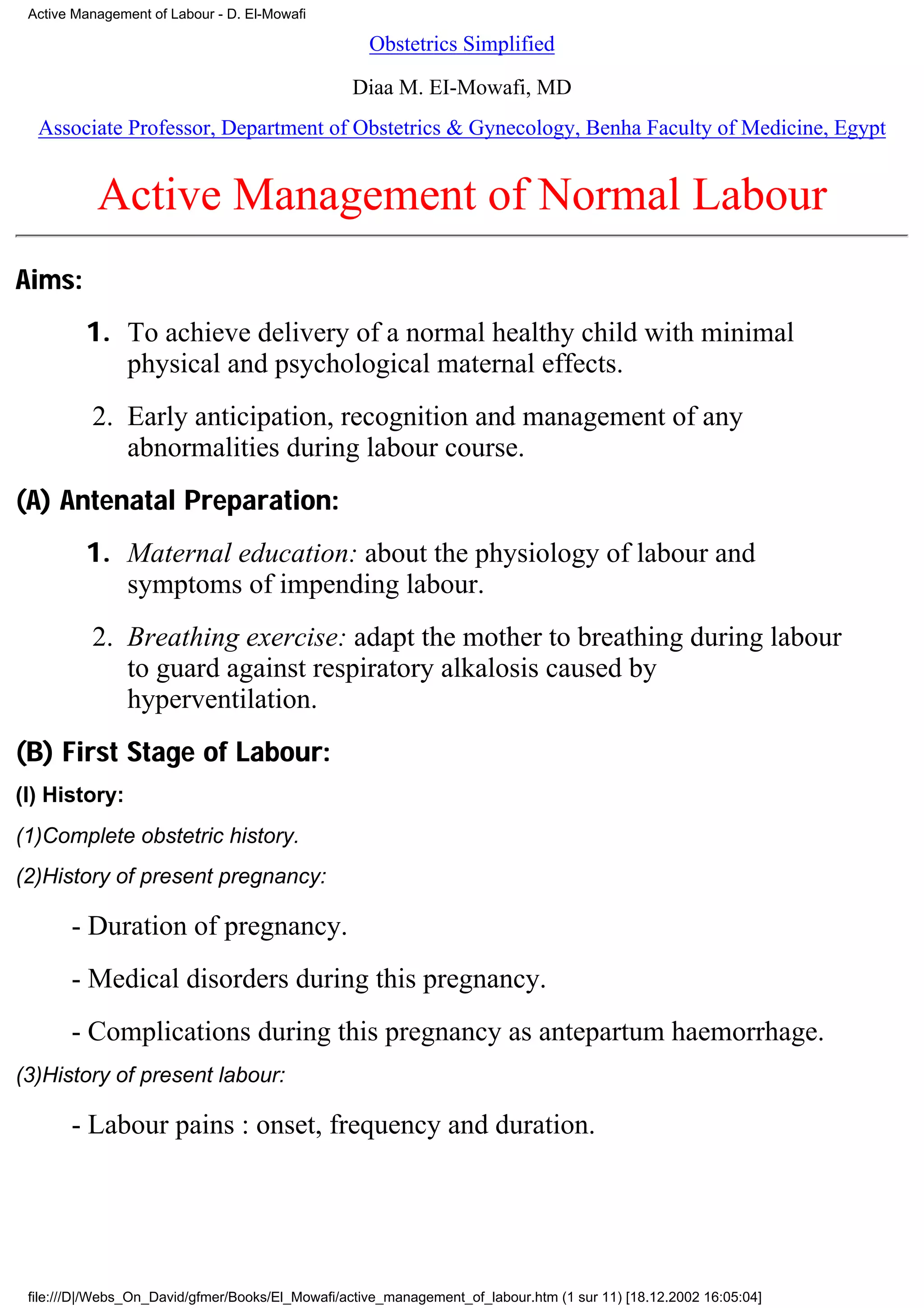 Active Management of Labour - D. El-Mowafi

                                                    Obstetrics Simplified

                                                  Diaa M. EI-Mowafi, MD
  Associate Professor, Department of Obstetrics & Gynecology, Benha Faculty of Medicine, Egypt


           Active Management of Normal Labour
Aims:
         1. To achieve delivery of a normal healthy child with minimal
            physical and psychological maternal effects.
          2. Early anticipation, recognition and management of any
             abnormalities during labour course.
(A) Antenatal Preparation:
         1. Maternal education: about the physiology of labour and
            symptoms of impending labour.
          2. Breathing exercise: adapt the mother to breathing during labour
             to guard against respiratory alkalosis caused by
             hyperventilation.
(B) First Stage of Labour:
(I) History:
(1)Complete obstetric history.
(2)History of present pregnancy:

       - Duration of pregnancy.
       - Medical disorders during this pregnancy.
       - Complications during this pregnancy as antepartum haemorrhage.
(3)History of present labour:

       - Labour pains : onset, frequency and duration.




 file:///D|/Webs_On_David/gfmer/Books/El_Mowafi/active_management_of_labour.htm (1 sur 11) [18.12.2002 16:05:04]
 