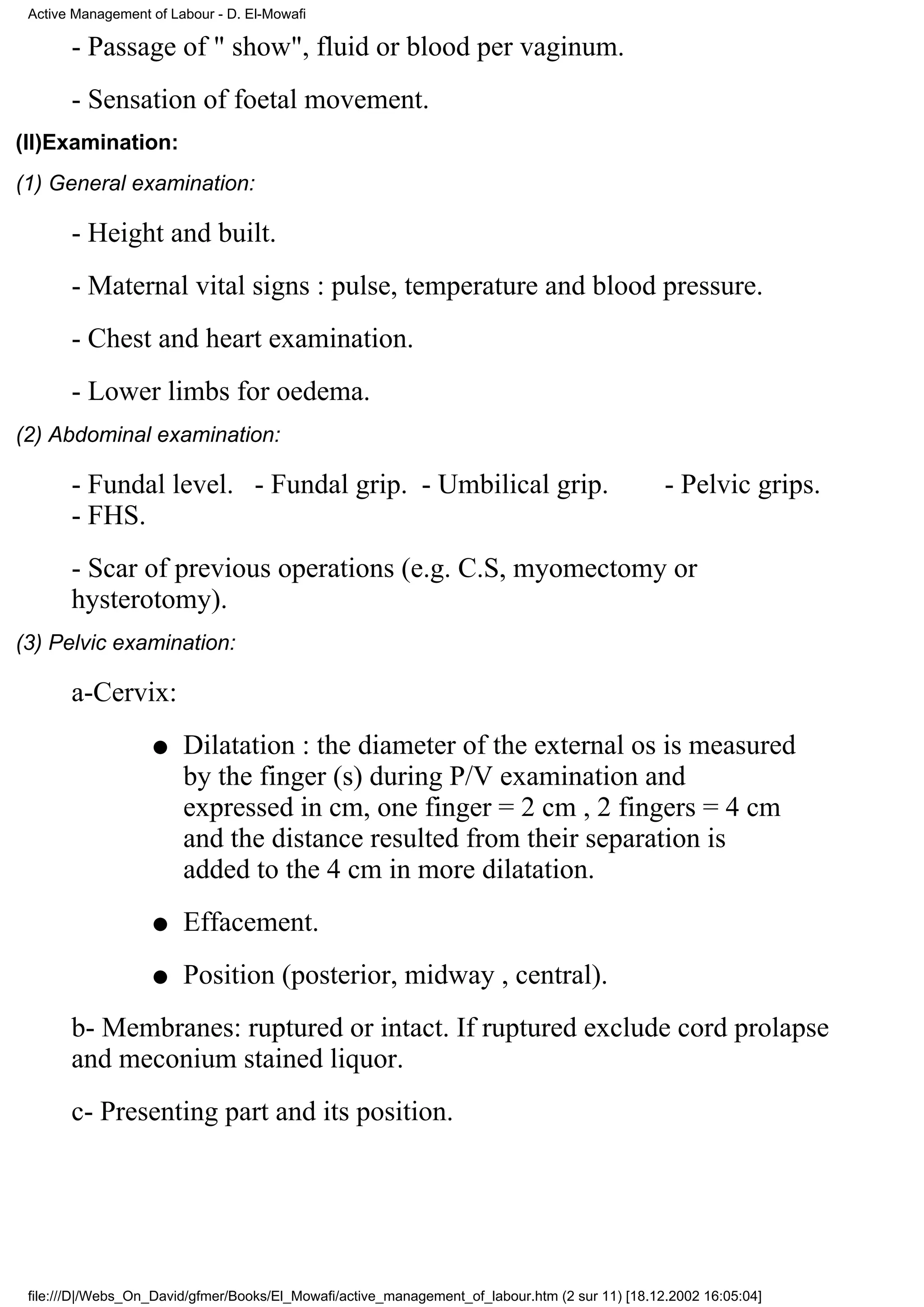 Active Management of Labour - D. El-Mowafi

       - Passage of " show", fluid or blood per vaginum.
       - Sensation of foetal movement.
(II)Examination:
(1) General examination:

       - Height and built.
       - Maternal vital signs : pulse, temperature and blood pressure.
       - Chest and heart examination.
       - Lower limbs for oedema.
(2) Abdominal examination:

       - Fundal level. - Fundal grip. - Umbilical grip.                                          - Pelvic grips.
       - FHS.
       - Scar of previous operations (e.g. C.S, myomectomy or
       hysterotomy).
(3) Pelvic examination:

       a-Cervix:
                   q    Dilatation : the diameter of the external os is measured
                        by the finger (s) during P/V examination and
                        expressed in cm, one finger = 2 cm , 2 fingers = 4 cm
                        and the distance resulted from their separation is
                        added to the 4 cm in more dilatation.
                   q    Effacement.
                   q    Position (posterior, midway , central).
       b- Membranes: ruptured or intact. If ruptured exclude cord prolapse
       and meconium stained liquor.
       c- Presenting part and its position.




 file:///D|/Webs_On_David/gfmer/Books/El_Mowafi/active_management_of_labour.htm (2 sur 11) [18.12.2002 16:05:04]
 