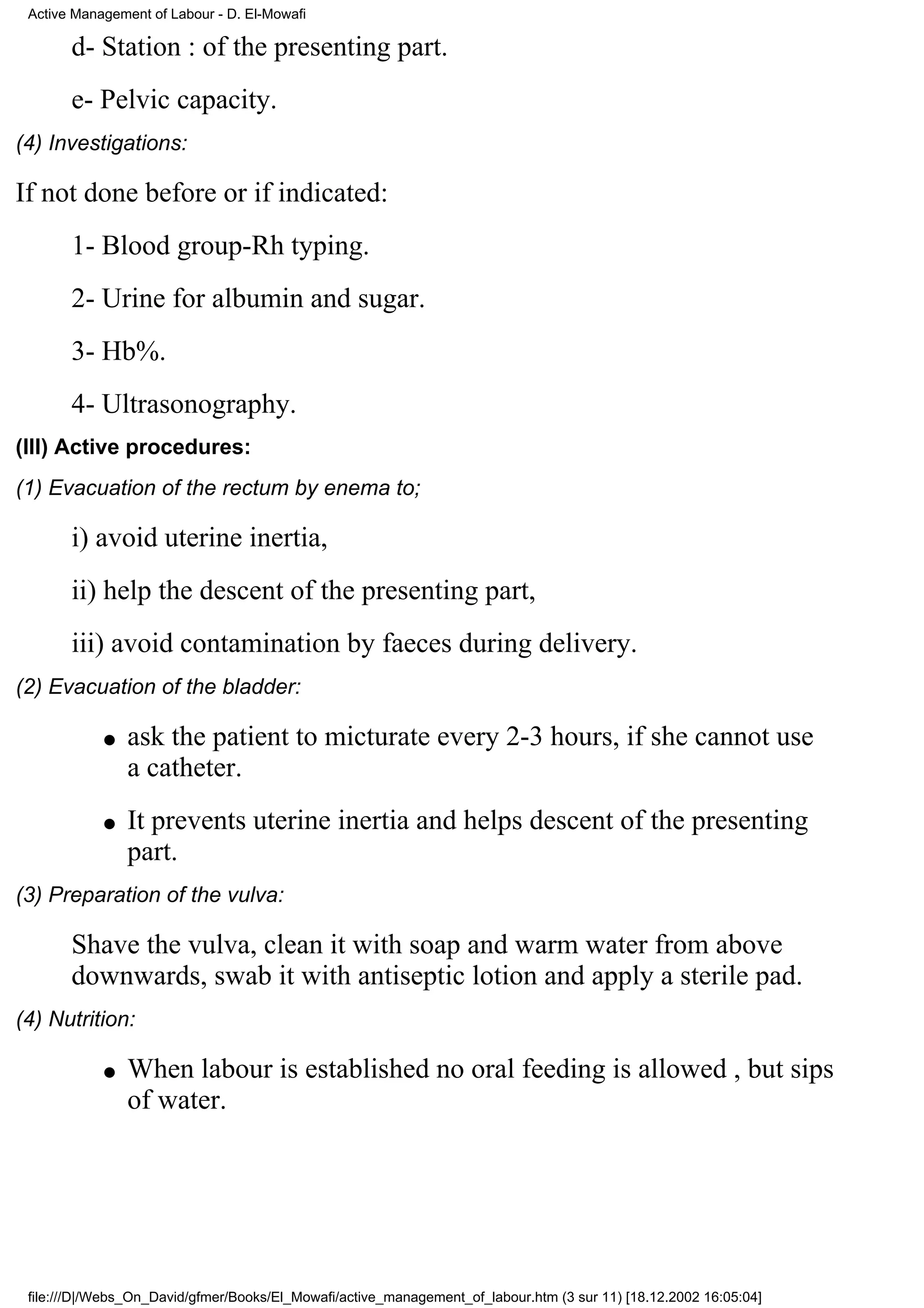 Active Management of Labour - D. El-Mowafi

       d- Station : of the presenting part.
       e- Pelvic capacity.
(4) Investigations:

If not done before or if indicated:
       1- Blood group-Rh typing.
       2- Urine for albumin and sugar.
       3- Hb%.
       4- Ultrasonography.
(III) Active procedures:
(1) Evacuation of the rectum by enema to;

       i) avoid uterine inertia,
       ii) help the descent of the presenting part,
       iii) avoid contamination by faeces during delivery.
(2) Evacuation of the bladder:

            q   ask the patient to micturate every 2-3 hours, if she cannot use
                a catheter.
            q   It prevents uterine inertia and helps descent of the presenting
                part.
(3) Preparation of the vulva:

       Shave the vulva, clean it with soap and warm water from above
       downwards, swab it with antiseptic lotion and apply a sterile pad.
(4) Nutrition:

            q   When labour is established no oral feeding is allowed , but sips
                of water.




 file:///D|/Webs_On_David/gfmer/Books/El_Mowafi/active_management_of_labour.htm (3 sur 11) [18.12.2002 16:05:04]
 