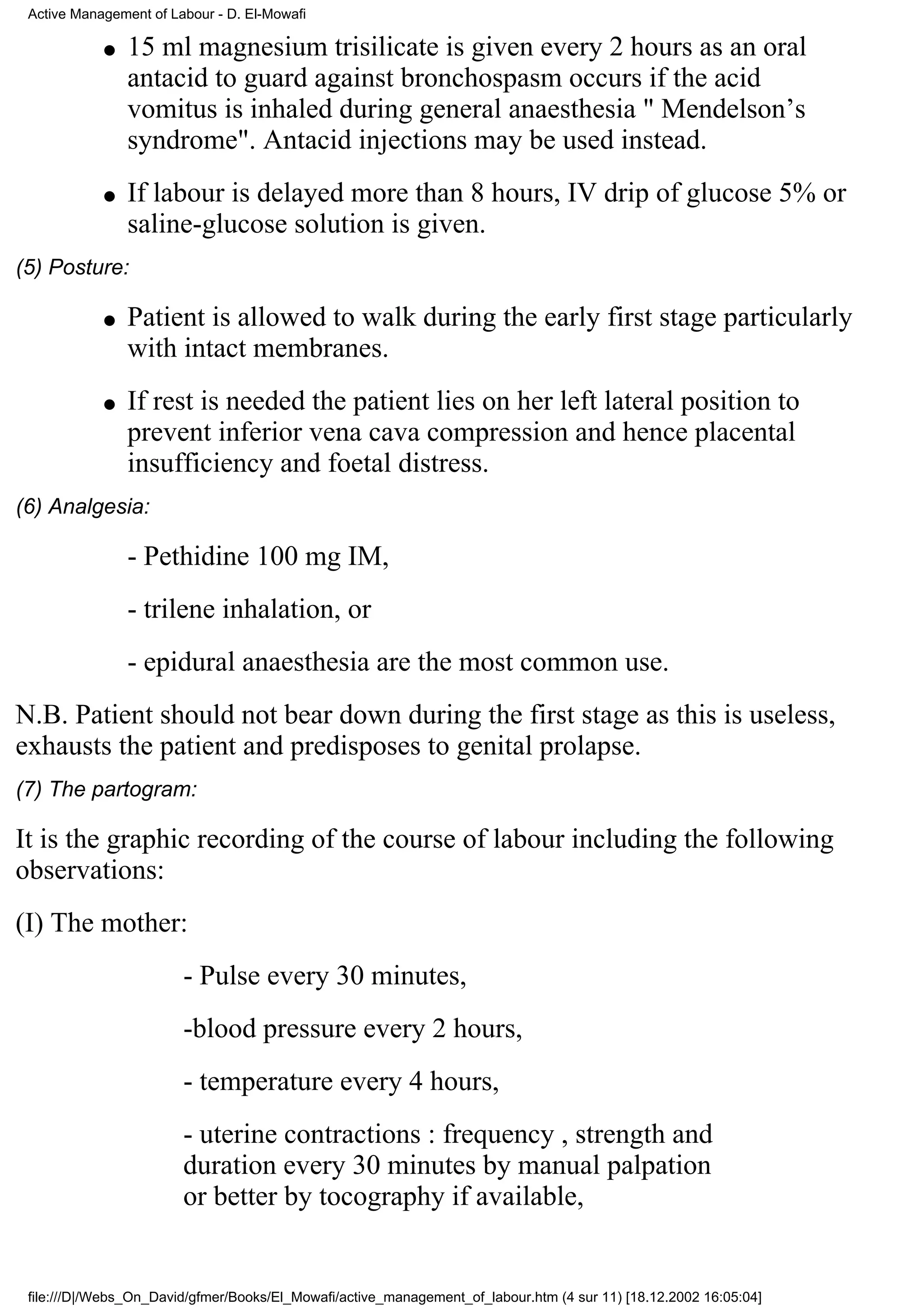 Active Management of Labour - D. El-Mowafi

            q   15 ml magnesium trisilicate is given every 2 hours as an oral
                antacid to guard against bronchospasm occurs if the acid
                vomitus is inhaled during general anaesthesia " Mendelson’s
                syndrome". Antacid injections may be used instead.
            q   If labour is delayed more than 8 hours, IV drip of glucose 5% or
                saline-glucose solution is given.
(5) Posture:

            q   Patient is allowed to walk during the early first stage particularly
                with intact membranes.
            q   If rest is needed the patient lies on her left lateral position to
                prevent inferior vena cava compression and hence placental
                insufficiency and foetal distress.
(6) Analgesia:

                - Pethidine 100 mg IM,
                - trilene inhalation, or
                - epidural anaesthesia are the most common use.
N.B. Patient should not bear down during the first stage as this is useless,
exhausts the patient and predisposes to genital prolapse.
(7) The partogram:

It is the graphic recording of the course of labour including the following
observations:
(I) The mother:
                        - Pulse every 30 minutes,
                        -blood pressure every 2 hours,
                        - temperature every 4 hours,
                        - uterine contractions : frequency , strength and
                        duration every 30 minutes by manual palpation
                        or better by tocography if available,


 file:///D|/Webs_On_David/gfmer/Books/El_Mowafi/active_management_of_labour.htm (4 sur 11) [18.12.2002 16:05:04]
 