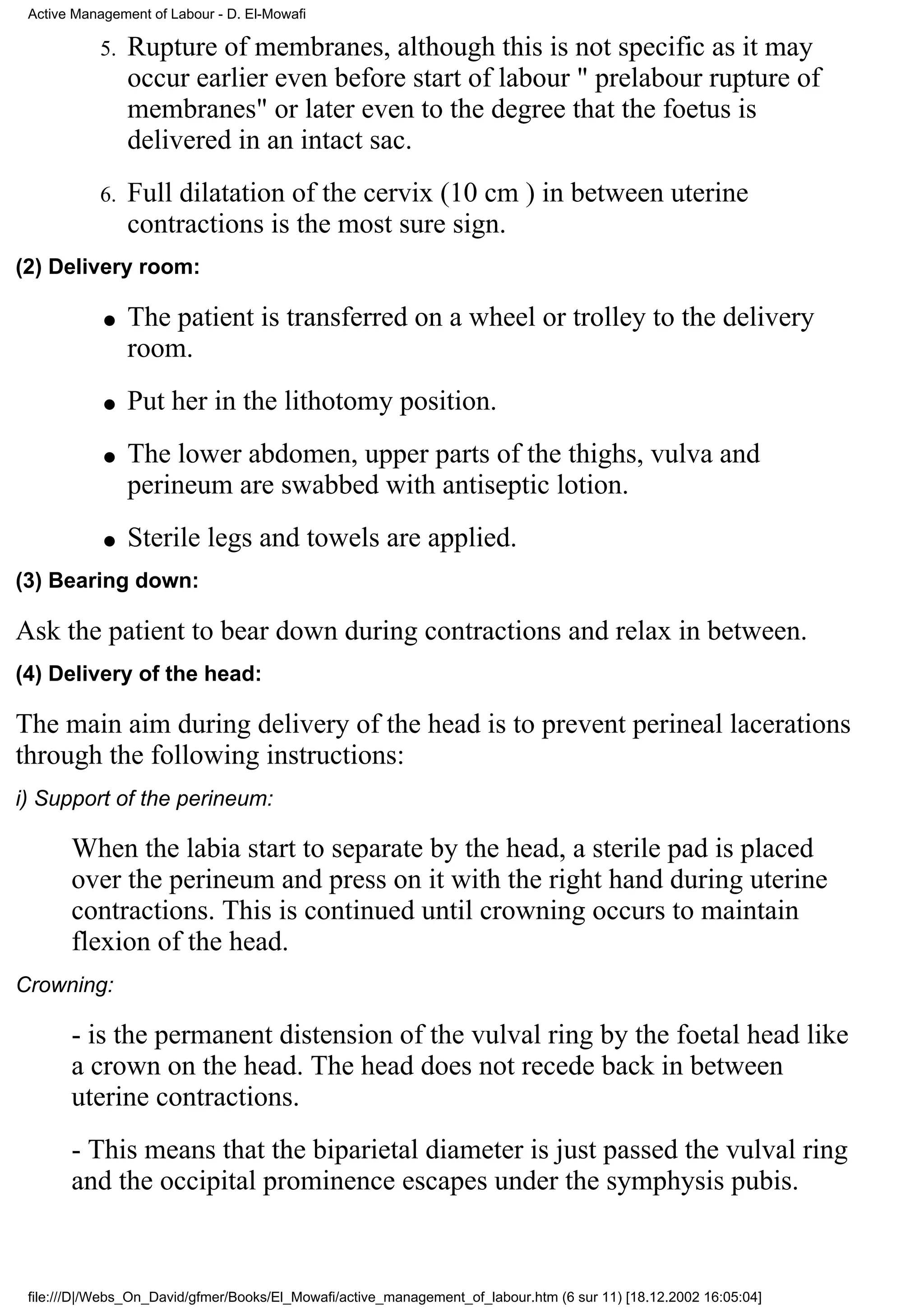 Active Management of Labour - D. El-Mowafi

           5.   Rupture of membranes, although this is not specific as it may
                occur earlier even before start of labour " prelabour rupture of
                membranes" or later even to the degree that the foetus is
                delivered in an intact sac.
           6.   Full dilatation of the cervix (10 cm ) in between uterine
                contractions is the most sure sign.
(2) Delivery room:

            q   The patient is transferred on a wheel or trolley to the delivery
                room.
            q   Put her in the lithotomy position.
            q   The lower abdomen, upper parts of the thighs, vulva and
                perineum are swabbed with antiseptic lotion.
            q   Sterile legs and towels are applied.
(3) Bearing down:

Ask the patient to bear down during contractions and relax in between.
(4) Delivery of the head:

The main aim during delivery of the head is to prevent perineal lacerations
through the following instructions:
i) Support of the perineum:

       When the labia start to separate by the head, a sterile pad is placed
       over the perineum and press on it with the right hand during uterine
       contractions. This is continued until crowning occurs to maintain
       flexion of the head.
Crowning:

       - is the permanent distension of the vulval ring by the foetal head like
       a crown on the head. The head does not recede back in between
       uterine contractions.
       - This means that the biparietal diameter is just passed the vulval ring
       and the occipital prominence escapes under the symphysis pubis.



 file:///D|/Webs_On_David/gfmer/Books/El_Mowafi/active_management_of_labour.htm (6 sur 11) [18.12.2002 16:05:04]
 