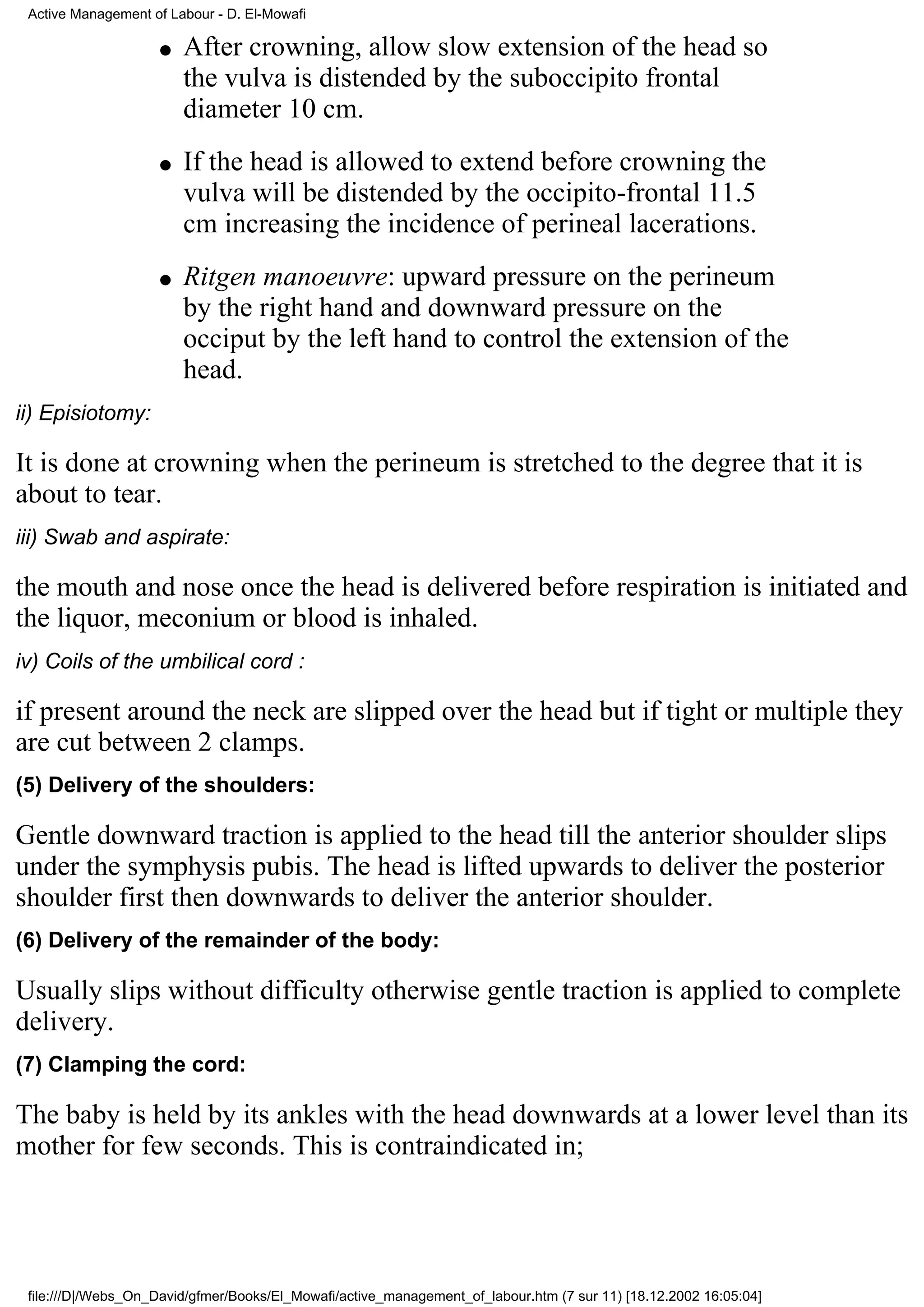 Active Management of Labour - D. El-Mowafi

                    q   After crowning, allow slow extension of the head so
                        the vulva is distended by the suboccipito frontal
                        diameter 10 cm.
                    q   If the head is allowed to extend before crowning the
                        vulva will be distended by the occipito-frontal 11.5
                        cm increasing the incidence of perineal lacerations.
                    q   Ritgen manoeuvre: upward pressure on the perineum
                        by the right hand and downward pressure on the
                        occiput by the left hand to control the extension of the
                        head.
ii) Episiotomy:

It is done at crowning when the perineum is stretched to the degree that it is
about to tear.
iii) Swab and aspirate:

the mouth and nose once the head is delivered before respiration is initiated and
the liquor, meconium or blood is inhaled.
iv) Coils of the umbilical cord :

if present around the neck are slipped over the head but if tight or multiple they
are cut between 2 clamps.
(5) Delivery of the shoulders:

Gentle downward traction is applied to the head till the anterior shoulder slips
under the symphysis pubis. The head is lifted upwards to deliver the posterior
shoulder first then downwards to deliver the anterior shoulder.
(6) Delivery of the remainder of the body:

Usually slips without difficulty otherwise gentle traction is applied to complete
delivery.
(7) Clamping the cord:

The baby is held by its ankles with the head downwards at a lower level than its
mother for few seconds. This is contraindicated in;




 file:///D|/Webs_On_David/gfmer/Books/El_Mowafi/active_management_of_labour.htm (7 sur 11) [18.12.2002 16:05:04]
 