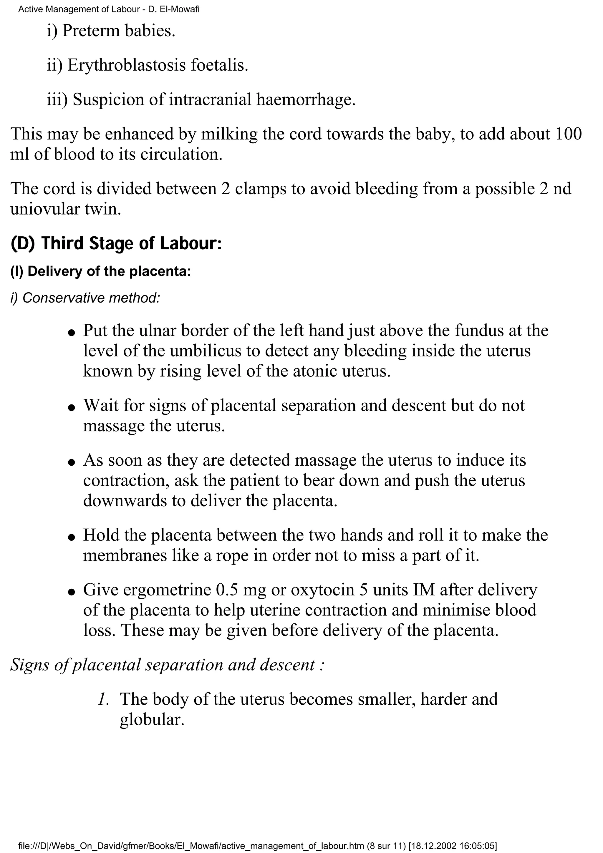 Active Management of Labour - D. El-Mowafi

       i) Preterm babies.
       ii) Erythroblastosis foetalis.
       iii) Suspicion of intracranial haemorrhage.
This may be enhanced by milking the cord towards the baby, to add about 100
ml of blood to its circulation.
The cord is divided between 2 clamps to avoid bleeding from a possible 2 nd
uniovular twin.
(D) Third Stage of Labour:
(I) Delivery of the placenta:
i) Conservative method:

            q   Put the ulnar border of the left hand just above the fundus at the
                level of the umbilicus to detect any bleeding inside the uterus
                known by rising level of the atonic uterus.
            q   Wait for signs of placental separation and descent but do not
                massage the uterus.
            q   As soon as they are detected massage the uterus to induce its
                contraction, ask the patient to bear down and push the uterus
                downwards to deliver the placenta.
            q   Hold the placenta between the two hands and roll it to make the
                membranes like a rope in order not to miss a part of it.
            q   Give ergometrine 0.5 mg or oxytocin 5 units IM after delivery
                of the placenta to help uterine contraction and minimise blood
                loss. These may be given before delivery of the placenta.
Signs of placental separation and descent :
                   1. The body of the uterus becomes smaller, harder and
                      globular.




 file:///D|/Webs_On_David/gfmer/Books/El_Mowafi/active_management_of_labour.htm (8 sur 11) [18.12.2002 16:05:05]
 
