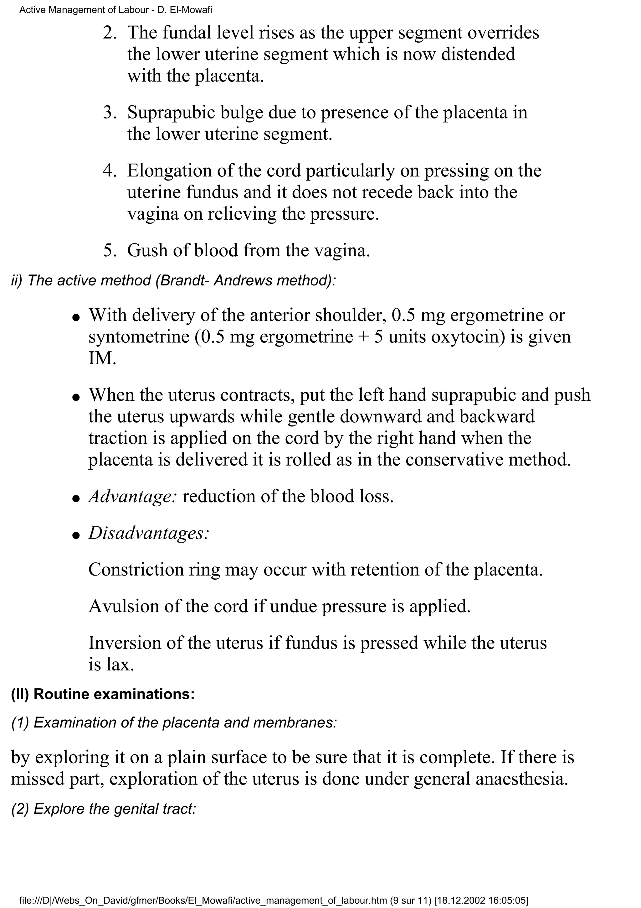 Active Management of Labour - D. El-Mowafi

                   2. The fundal level rises as the upper segment overrides
                      the lower uterine segment which is now distended
                      with the placenta.
                   3. Suprapubic bulge due to presence of the placenta in
                      the lower uterine segment.
                   4. Elongation of the cord particularly on pressing on the
                      uterine fundus and it does not recede back into the
                      vagina on relieving the pressure.
                   5. Gush of blood from the vagina.
ii) The active method (Brandt- Andrews method):

            q   With delivery of the anterior shoulder, 0.5 mg ergometrine or
                syntometrine (0.5 mg ergometrine + 5 units oxytocin) is given
                IM.
            q   When the uterus contracts, put the left hand suprapubic and push
                the uterus upwards while gentle downward and backward
                traction is applied on the cord by the right hand when the
                placenta is delivered it is rolled as in the conservative method.
            q   Advantage: reduction of the blood loss.
            q   Disadvantages:
                Constriction ring may occur with retention of the placenta.
                Avulsion of the cord if undue pressure is applied.
                Inversion of the uterus if fundus is pressed while the uterus
                is lax.
(II) Routine examinations:
(1) Examination of the placenta and membranes:

by exploring it on a plain surface to be sure that it is complete. If there is
missed part, exploration of the uterus is done under general anaesthesia.
(2) Explore the genital tract:




 file:///D|/Webs_On_David/gfmer/Books/El_Mowafi/active_management_of_labour.htm (9 sur 11) [18.12.2002 16:05:05]
 