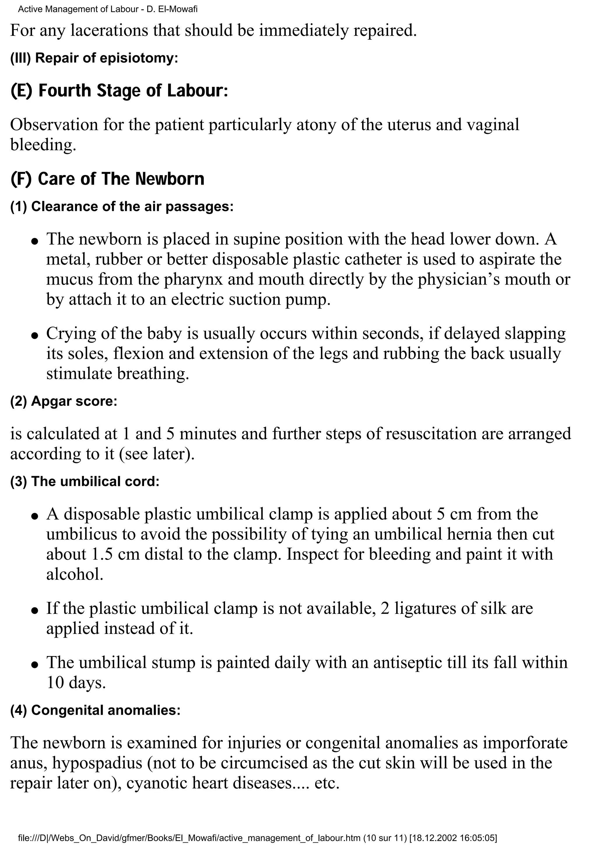 Active Management of Labour - D. El-Mowafi

For any lacerations that should be immediately repaired.
(III) Repair of episiotomy:

(E) Fourth Stage of Labour:
Observation for the patient particularly atony of the uterus and vaginal
bleeding.
(F) Care of The Newborn
(1) Clearance of the air passages:

    q   The newborn is placed in supine position with the head lower down. A
        metal, rubber or better disposable plastic catheter is used to aspirate the
        mucus from the pharynx and mouth directly by the physician’s mouth or
        by attach it to an electric suction pump.
    q   Crying of the baby is usually occurs within seconds, if delayed slapping
        its soles, flexion and extension of the legs and rubbing the back usually
        stimulate breathing.
(2) Apgar score:

is calculated at 1 and 5 minutes and further steps of resuscitation are arranged
according to it (see later).
(3) The umbilical cord:

    q   A disposable plastic umbilical clamp is applied about 5 cm from the
        umbilicus to avoid the possibility of tying an umbilical hernia then cut
        about 1.5 cm distal to the clamp. Inspect for bleeding and paint it with
        alcohol.
    q   If the plastic umbilical clamp is not available, 2 ligatures of silk are
        applied instead of it.
    q   The umbilical stump is painted daily with an antiseptic till its fall within
        10 days.
(4) Congenital anomalies:

The newborn is examined for injuries or congenital anomalies as imporforate
anus, hypospadius (not to be circumcised as the cut skin will be used in the
repair later on), cyanotic heart diseases.... etc.

 file:///D|/Webs_On_David/gfmer/Books/El_Mowafi/active_management_of_labour.htm (10 sur 11) [18.12.2002 16:05:05]
 