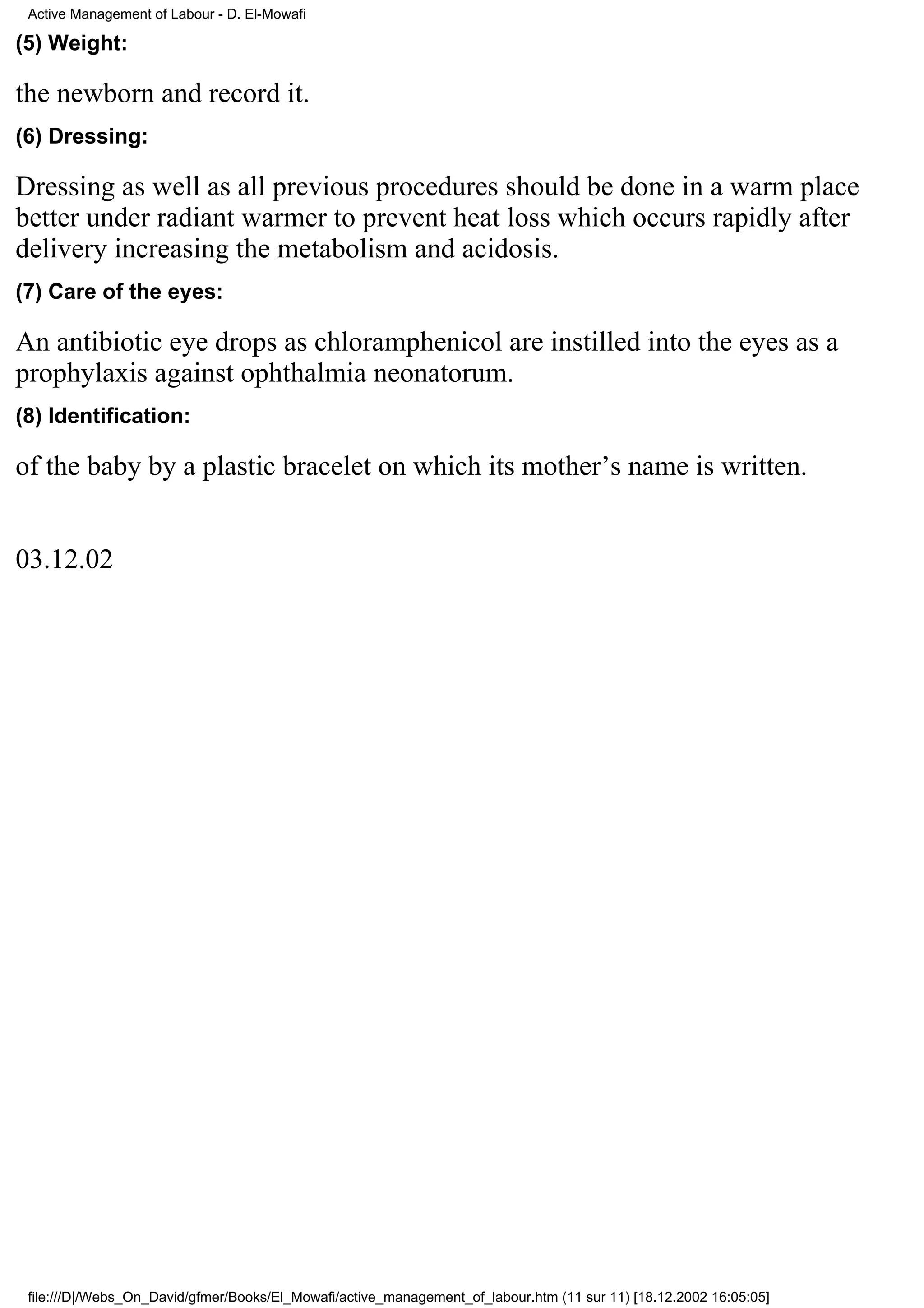 Active Management of Labour - D. El-Mowafi

(5) Weight:

the newborn and record it.
(6) Dressing:

Dressing as well as all previous procedures should be done in a warm place
better under radiant warmer to prevent heat loss which occurs rapidly after
delivery increasing the metabolism and acidosis.
(7) Care of the eyes:

An antibiotic eye drops as chloramphenicol are instilled into the eyes as a
prophylaxis against ophthalmia neonatorum.
(8) Identification:

of the baby by a plastic bracelet on which its mother’s name is written.


03.12.02




 file:///D|/Webs_On_David/gfmer/Books/El_Mowafi/active_management_of_labour.htm (11 sur 11) [18.12.2002 16:05:05]
 