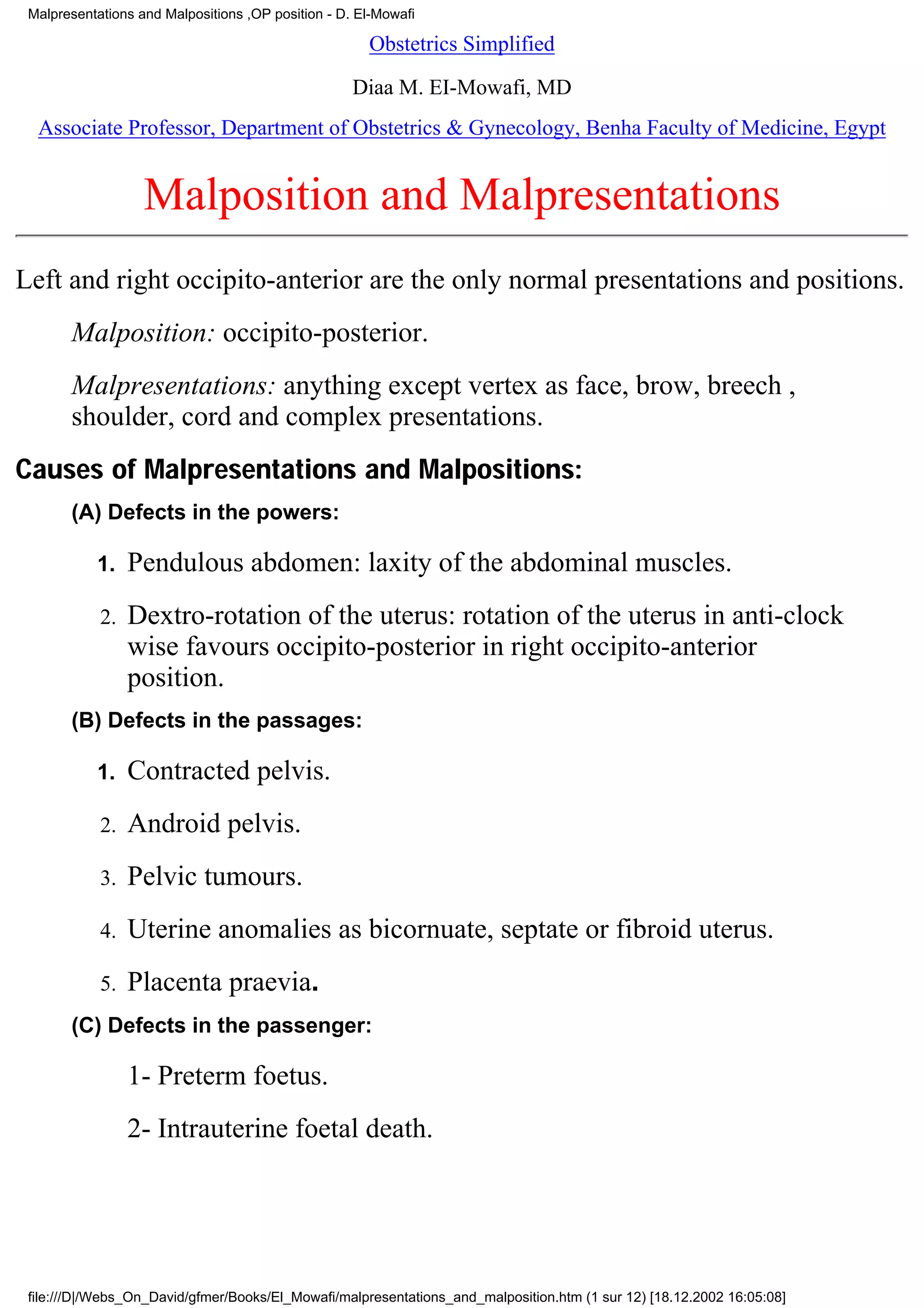 Malpresentations and Malpositions ,OP position - D. El-Mowafi

                                                      Obstetrics Simplified

                                                    Diaa M. EI-Mowafi, MD
  Associate Professor, Department of Obstetrics & Gynecology, Benha Faculty of Medicine, Egypt


                   Malposition and Malpresentations
Left and right occipito-anterior are the only normal presentations and positions.
       Malposition: occipito-posterior.
       Malpresentations: anything except vertex as face, brow, breech ,
       shoulder, cord and complex presentations.
Causes of Malpresentations and Malpositions:
       (A) Defects in the powers:

           1.    Pendulous abdomen: laxity of the abdominal muscles.
            2.   Dextro-rotation of the uterus: rotation of the uterus in anti-clock
                 wise favours occipito-posterior in right occipito-anterior
                 position.
       (B) Defects in the passages:

           1.    Contracted pelvis.
            2.   Android pelvis.
            3.   Pelvic tumours.
            4.   Uterine anomalies as bicornuate, septate or fibroid uterus.
            5.   Placenta praevia.
       (C) Defects in the passenger:

                 1- Preterm foetus.
                 2- Intrauterine foetal death.




 file:///D|/Webs_On_David/gfmer/Books/El_Mowafi/malpresentations_and_malposition.htm (1 sur 12) [18.12.2002 16:05:08]
 