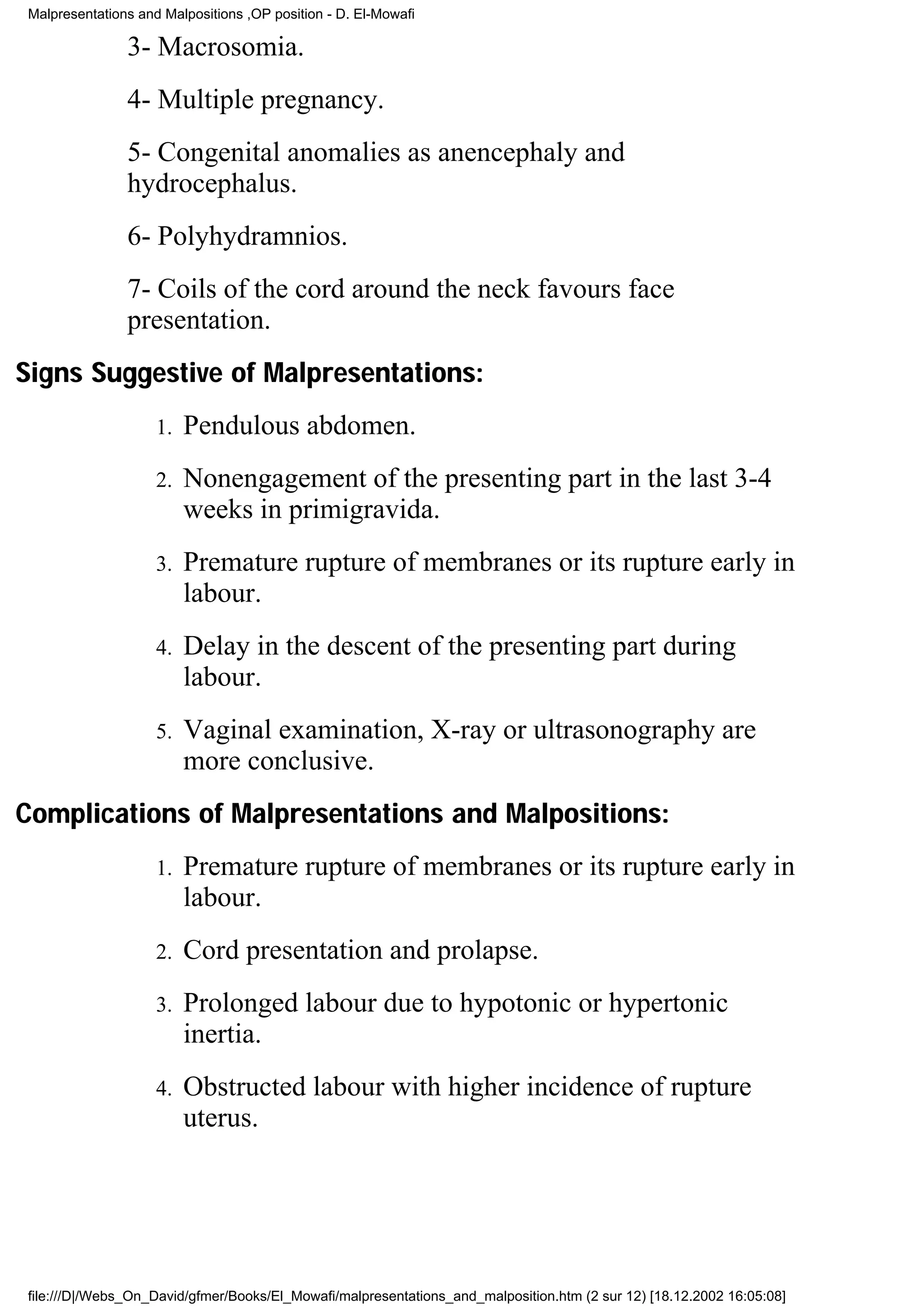 Malpresentations and Malpositions ,OP position - D. El-Mowafi

               3- Macrosomia.
               4- Multiple pregnancy.
               5- Congenital anomalies as anencephaly and
               hydrocephalus.
               6- Polyhydramnios.
               7- Coils of the cord around the neck favours face
               presentation.
Signs Suggestive of Malpresentations:
                    1.   Pendulous abdomen.
                    2.   Nonengagement of the presenting part in the last 3-4
                         weeks in primigravida.
                    3.   Premature rupture of membranes or its rupture early in
                         labour.
                    4.   Delay in the descent of the presenting part during
                         labour.
                    5.   Vaginal examination, X-ray or ultrasonography are
                         more conclusive.
Complications of Malpresentations and Malpositions:
                    1.   Premature rupture of membranes or its rupture early in
                         labour.
                    2.   Cord presentation and prolapse.
                    3.   Prolonged labour due to hypotonic or hypertonic
                         inertia.
                    4.   Obstructed labour with higher incidence of rupture
                         uterus.




file:///D|/Webs_On_David/gfmer/Books/El_Mowafi/malpresentations_and_malposition.htm (2 sur 12) [18.12.2002 16:05:08]
 