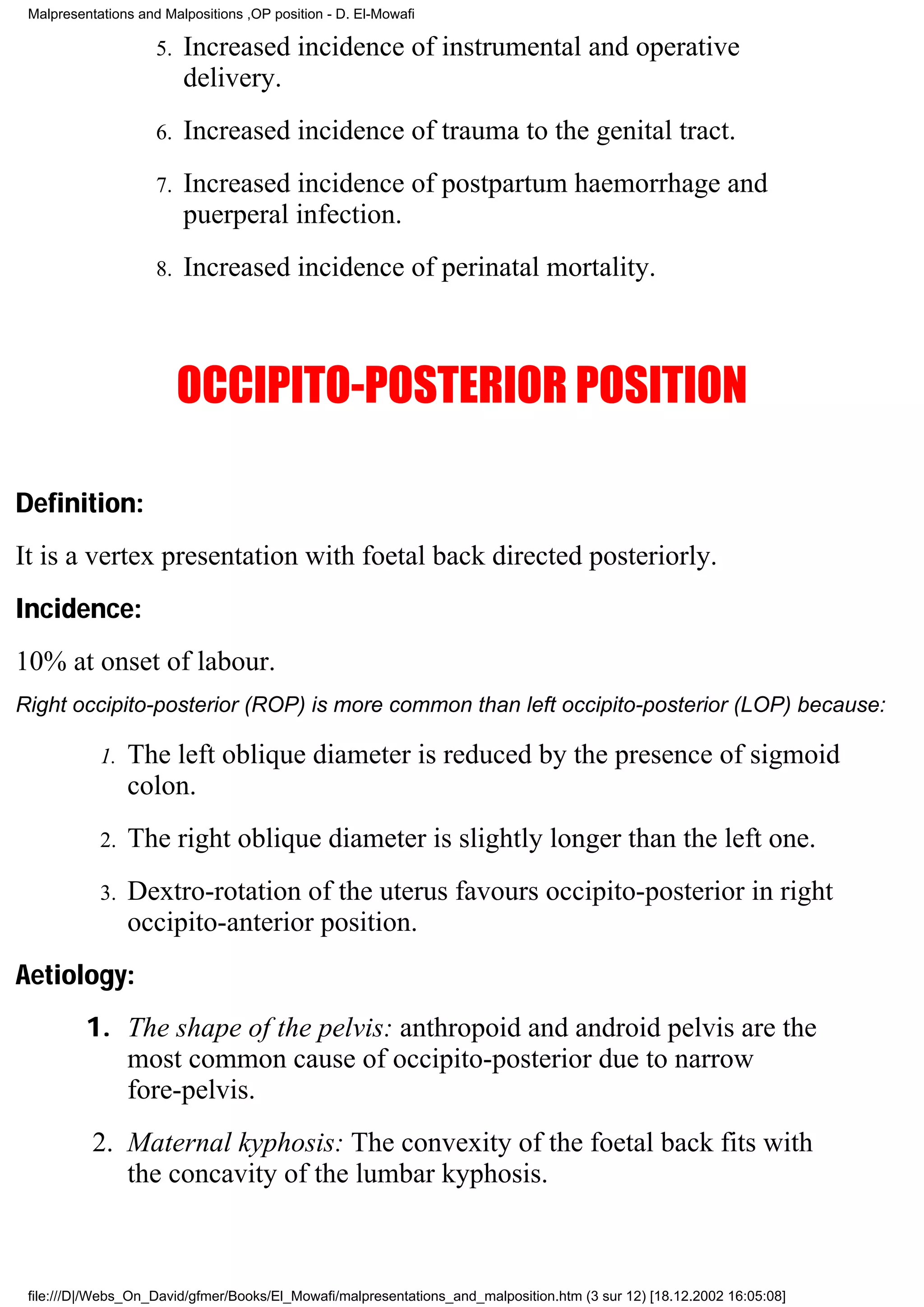 Malpresentations and Malpositions ,OP position - D. El-Mowafi

                     5.   Increased incidence of instrumental and operative
                          delivery.
                     6.   Increased incidence of trauma to the genital tract.
                     7.   Increased incidence of postpartum haemorrhage and
                          puerperal infection.
                     8.   Increased incidence of perinatal mortality.



                          OCCIPITO-POSTERIOR POSITION

Definition:
It is a vertex presentation with foetal back directed posteriorly.
Incidence:
10% at onset of labour.
Right occipito-posterior (ROP) is more common than left occipito-posterior (LOP) because:

            1.   The left oblique diameter is reduced by the presence of sigmoid
                 colon.
            2.   The right oblique diameter is slightly longer than the left one.
            3.   Dextro-rotation of the uterus favours occipito-posterior in right
                 occipito-anterior position.
Aetiology:
          1. The shape of the pelvis: anthropoid and android pelvis are the
             most common cause of occipito-posterior due to narrow
             fore-pelvis.
           2. Maternal kyphosis: The convexity of the foetal back fits with
              the concavity of the lumbar kyphosis.



 file:///D|/Webs_On_David/gfmer/Books/El_Mowafi/malpresentations_and_malposition.htm (3 sur 12) [18.12.2002 16:05:08]
 
