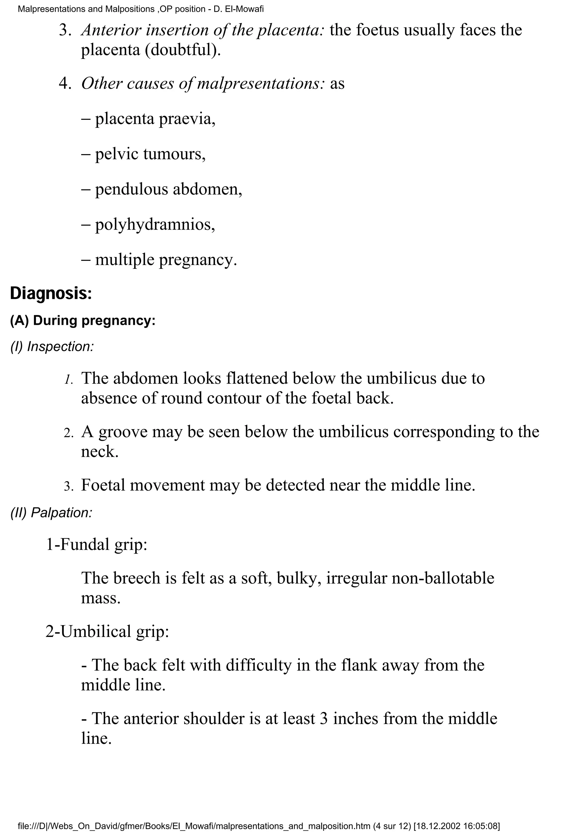 Malpresentations and Malpositions ,OP position - D. El-Mowafi

           3. Anterior insertion of the placenta: the foetus usually faces the
              placenta (doubtful).
           4. Other causes of malpresentations: as
                 − placenta praevia,
                 − pelvic tumours,
                 − pendulous abdomen,
                 − polyhydramnios,
                 − multiple pregnancy.
Diagnosis:
(A) During pregnancy:
(I) Inspection:

            1.   The abdomen looks flattened below the umbilicus due to
                 absence of round contour of the foetal back.
            2.   A groove may be seen below the umbilicus corresponding to the
                 neck.
            3.   Foetal movement may be detected near the middle line.
(II) Palpation:

       1-Fundal grip:
                 The breech is felt as a soft, bulky, irregular non-ballotable
                 mass.
       2-Umbilical grip:
                 - The back felt with difficulty in the flank away from the
                 middle line.
                 - The anterior shoulder is at least 3 inches from the middle
                 line.



 file:///D|/Webs_On_David/gfmer/Books/El_Mowafi/malpresentations_and_malposition.htm (4 sur 12) [18.12.2002 16:05:08]
 