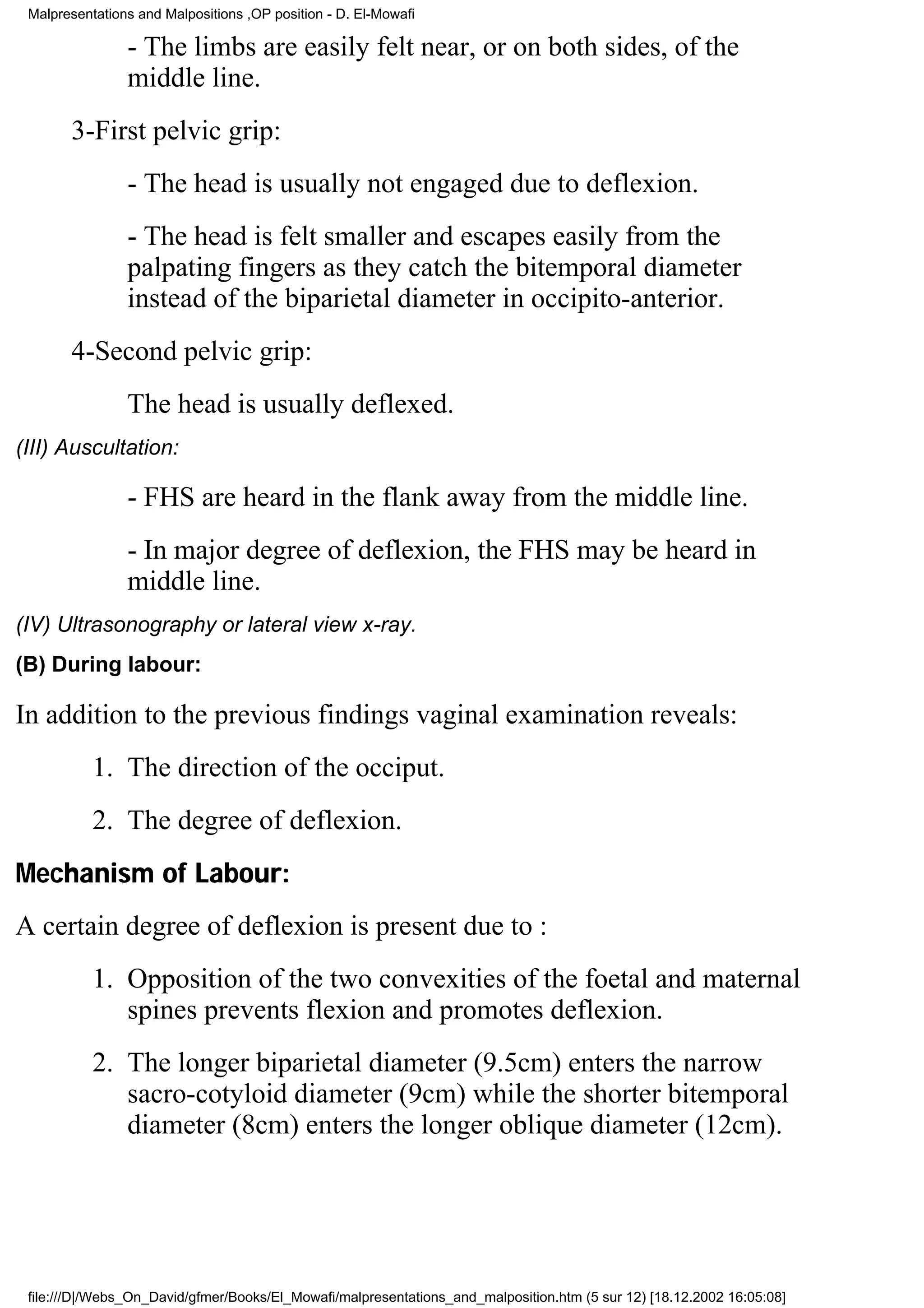 Malpresentations and Malpositions ,OP position - D. El-Mowafi

                - The limbs are easily felt near, or on both sides, of the
                middle line.
       3-First pelvic grip:
                - The head is usually not engaged due to deflexion.
                - The head is felt smaller and escapes easily from the
                palpating fingers as they catch the bitemporal diameter
                instead of the biparietal diameter in occipito-anterior.
       4-Second pelvic grip:
                The head is usually deflexed.
(III) Auscultation:

                - FHS are heard in the flank away from the middle line.
                - In major degree of deflexion, the FHS may be heard in
                middle line.
(IV) Ultrasonography or lateral view x-ray.
(B) During labour:

In addition to the previous findings vaginal examination reveals:
           1. The direction of the occiput.
           2. The degree of deflexion.
Mechanism of Labour:
A certain degree of deflexion is present due to :
           1. Opposition of the two convexities of the foetal and maternal
              spines prevents flexion and promotes deflexion.
           2. The longer biparietal diameter (9.5cm) enters the narrow
              sacro-cotyloid diameter (9cm) while the shorter bitemporal
              diameter (8cm) enters the longer oblique diameter (12cm).




 file:///D|/Webs_On_David/gfmer/Books/El_Mowafi/malpresentations_and_malposition.htm (5 sur 12) [18.12.2002 16:05:08]
 