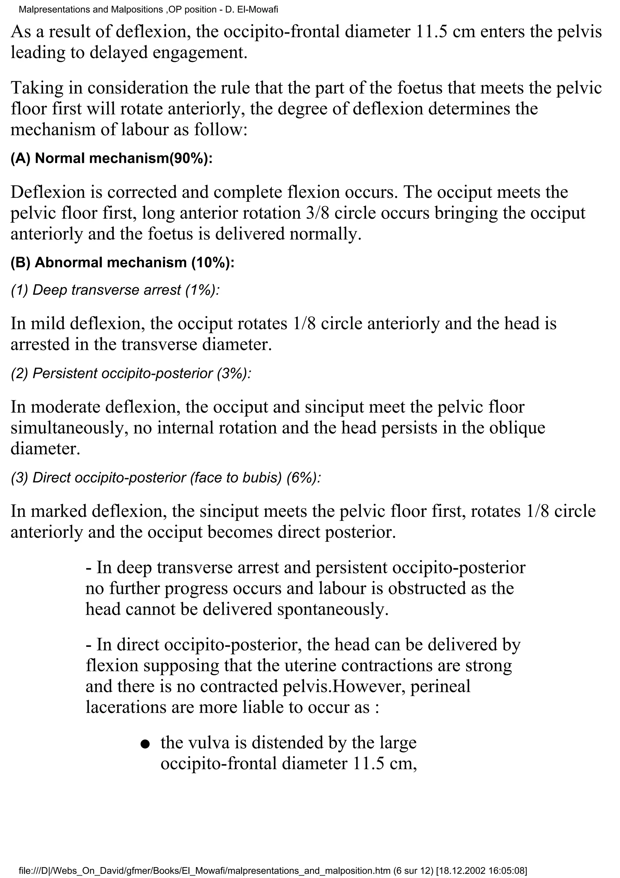 Malpresentations and Malpositions ,OP position - D. El-Mowafi

As a result of deflexion, the occipito-frontal diameter 11.5 cm enters the pelvis
leading to delayed engagement.
Taking in consideration the rule that the part of the foetus that meets the pelvic
floor first will rotate anteriorly, the degree of deflexion determines the
mechanism of labour as follow:
(A) Normal mechanism(90%):

Deflexion is corrected and complete flexion occurs. The occiput meets the
pelvic floor first, long anterior rotation 3/8 circle occurs bringing the occiput
anteriorly and the foetus is delivered normally.
(B) Abnormal mechanism (10%):
(1) Deep transverse arrest (1%):

In mild deflexion, the occiput rotates 1/8 circle anteriorly and the head is
arrested in the transverse diameter.
(2) Persistent occipito-posterior (3%):

In moderate deflexion, the occiput and sinciput meet the pelvic floor
simultaneously, no internal rotation and the head persists in the oblique
diameter.
(3) Direct occipito-posterior (face to bubis) (6%):

In marked deflexion, the sinciput meets the pelvic floor first, rotates 1/8 circle
anteriorly and the occiput becomes direct posterior.
                - In deep transverse arrest and persistent occipito-posterior
                no further progress occurs and labour is obstructed as the
                head cannot be delivered spontaneously.
                - In direct occipito-posterior, the head can be delivered by
                flexion supposing that the uterine contractions are strong
                and there is no contracted pelvis.However, perineal
                lacerations are more liable to occur as :
                             q    the vulva is distended by the large
                                  occipito-frontal diameter 11.5 cm,




 file:///D|/Webs_On_David/gfmer/Books/El_Mowafi/malpresentations_and_malposition.htm (6 sur 12) [18.12.2002 16:05:08]
 