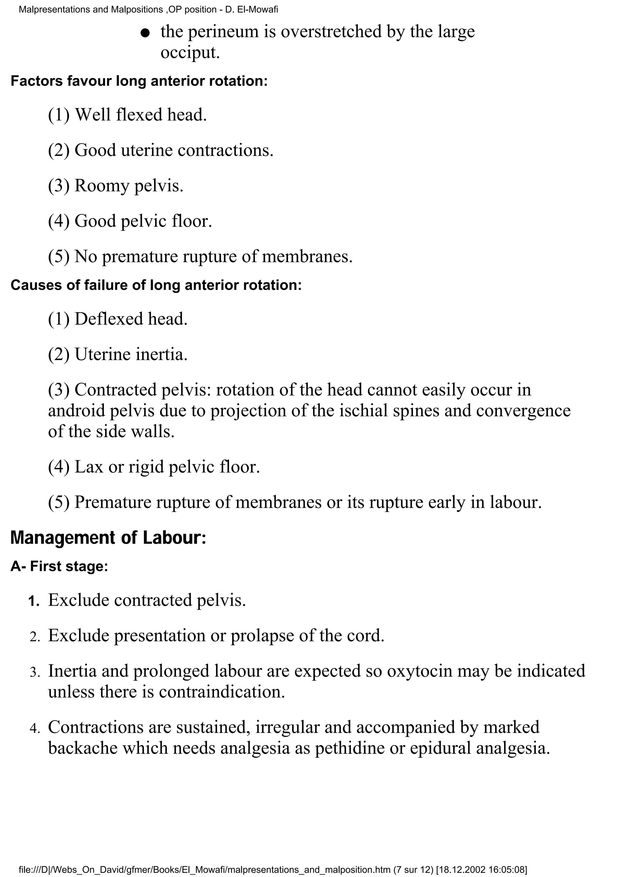 Malpresentations and Malpositions ,OP position - D. El-Mowafi

                             q    the perineum is overstretched by the large
                                  occiput.
Factors favour long anterior rotation:

        (1) Well flexed head.
        (2) Good uterine contractions.
        (3) Roomy pelvis.
        (4) Good pelvic floor.
        (5) No premature rupture of membranes.
Causes of failure of long anterior rotation:

        (1) Deflexed head.
        (2) Uterine inertia.
        (3) Contracted pelvis: rotation of the head cannot easily occur in
        android pelvis due to projection of the ischial spines and convergence
        of the side walls.
        (4) Lax or rigid pelvic floor.
        (5) Premature rupture of membranes or its rupture early in labour.
Management of Labour:
A- First stage:

   1.   Exclude contracted pelvis.
   2.   Exclude presentation or prolapse of the cord.
   3.   Inertia and prolonged labour are expected so oxytocin may be indicated
        unless there is contraindication.
   4.   Contractions are sustained, irregular and accompanied by marked
        backache which needs analgesia as pethidine or epidural analgesia.




 file:///D|/Webs_On_David/gfmer/Books/El_Mowafi/malpresentations_and_malposition.htm (7 sur 12) [18.12.2002 16:05:08]
 