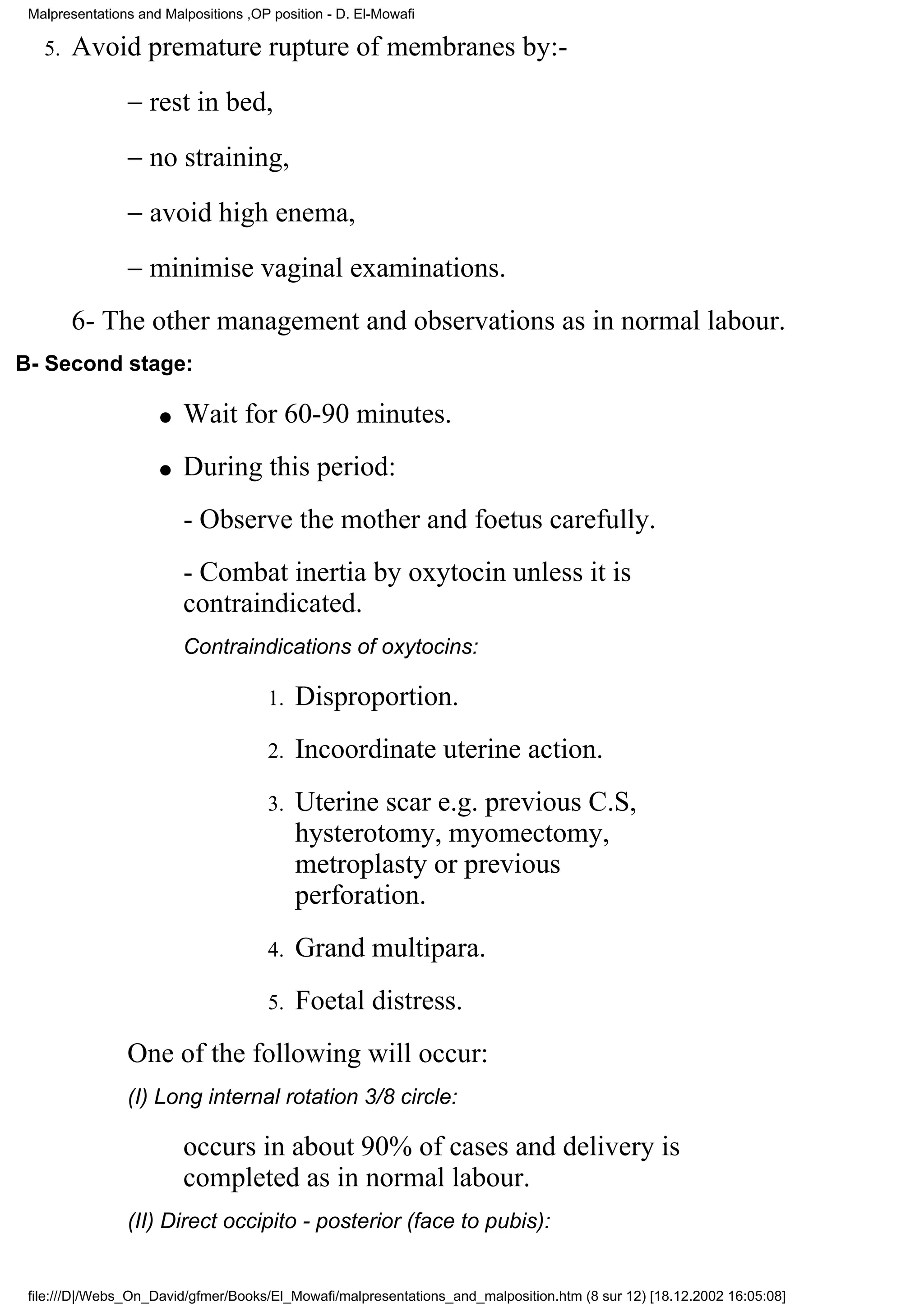 Malpresentations and Malpositions ,OP position - D. El-Mowafi

   5.   Avoid premature rupture of membranes by:-
                − rest in bed,
                − no straining,
                − avoid high enema,
                − minimise vaginal examinations.
        6- The other management and observations as in normal labour.
B- Second stage:

                     q   Wait for 60-90 minutes.
                     q   During this period:
                         - Observe the mother and foetus carefully.
                         - Combat inertia by oxytocin unless it is
                         contraindicated.
                         Contraindications of oxytocins:

                                      1.   Disproportion.
                                      2.   Incoordinate uterine action.
                                      3.   Uterine scar e.g. previous C.S,
                                           hysterotomy, myomectomy,
                                           metroplasty or previous
                                           perforation.
                                      4.   Grand multipara.
                                      5.   Foetal distress.
                One of the following will occur:
                (I) Long internal rotation 3/8 circle:

                         occurs in about 90% of cases and delivery is
                         completed as in normal labour.
                (II) Direct occipito - posterior (face to pubis):


 file:///D|/Webs_On_David/gfmer/Books/El_Mowafi/malpresentations_and_malposition.htm (8 sur 12) [18.12.2002 16:05:08]
 
