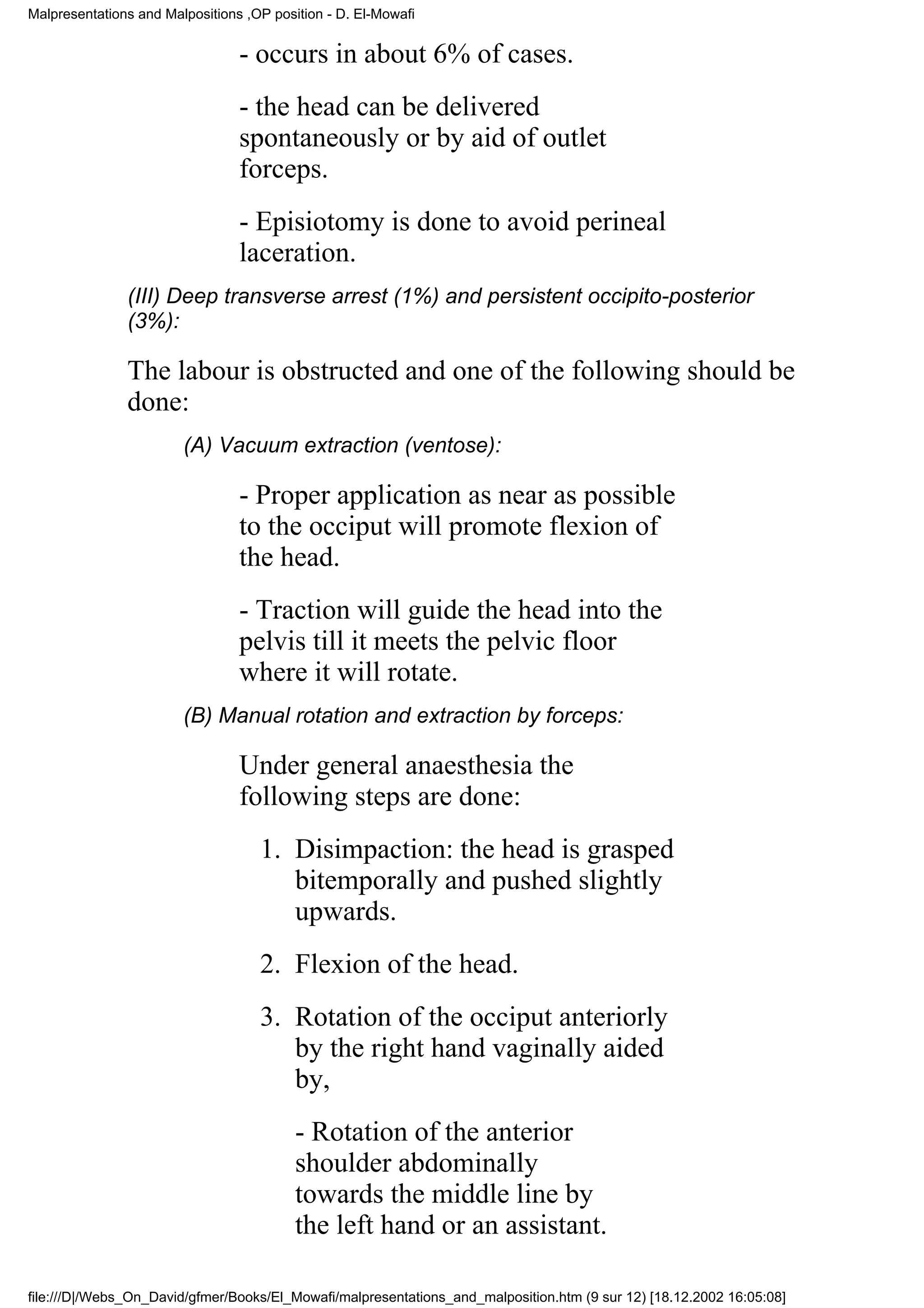 Malpresentations and Malpositions ,OP position - D. El-Mowafi


                                 - occurs in about 6% of cases.
                                 - the head can be delivered
                                 spontaneously or by aid of outlet
                                 forceps.
                                 - Episiotomy is done to avoid perineal
                                 laceration.
               (III) Deep transverse arrest (1%) and persistent occipito-posterior
               (3%):

               The labour is obstructed and one of the following should be
               done:
                        (A) Vacuum extraction (ventose):

                                 - Proper application as near as possible
                                 to the occiput will promote flexion of
                                 the head.
                                 - Traction will guide the head into the
                                 pelvis till it meets the pelvic floor
                                 where it will rotate.
                        (B) Manual rotation and extraction by forceps:

                                 Under general anaesthesia the
                                 following steps are done:
                                    1. Disimpaction: the head is grasped
                                       bitemporally and pushed slightly
                                       upwards.
                                    2. Flexion of the head.
                                    3. Rotation of the occiput anteriorly
                                       by the right hand vaginally aided
                                       by,
                                          - Rotation of the anterior
                                          shoulder abdominally
                                          towards the middle line by
                                          the left hand or an assistant.

file:///D|/Webs_On_David/gfmer/Books/El_Mowafi/malpresentations_and_malposition.htm (9 sur 12) [18.12.2002 16:05:08]
 