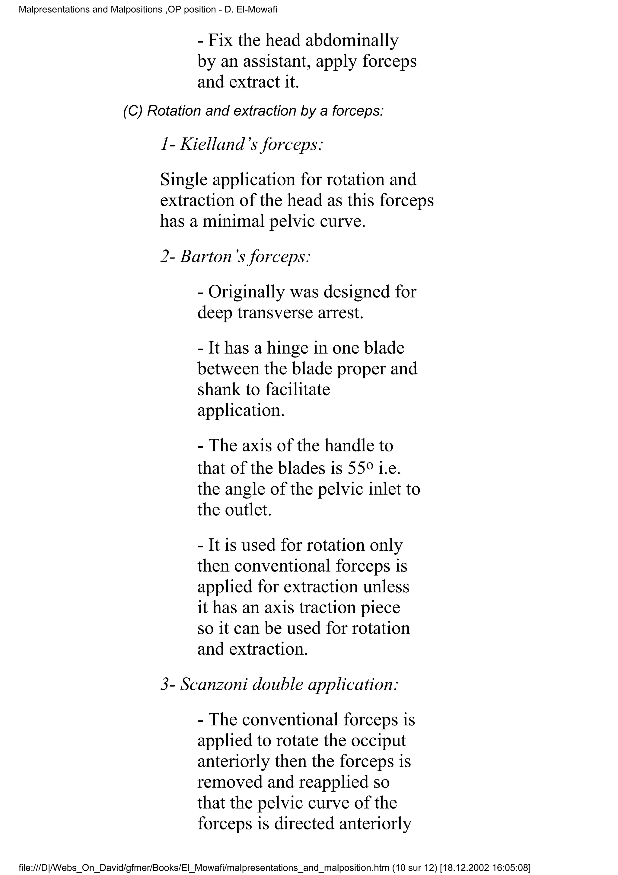 Malpresentations and Malpositions ,OP position - D. El-Mowafi


                                          - Fix the head abdominally
                                          by an assistant, apply forceps
                                          and extract it.
                        (C) Rotation and extraction by a forceps:

                                 1- Kielland’s forceps:
                                 Single application for rotation and
                                 extraction of the head as this forceps
                                 has a minimal pelvic curve.
                                 2- Barton’s forceps:
                                          - Originally was designed for
                                          deep transverse arrest.
                                          - It has a hinge in one blade
                                          between the blade proper and
                                          shank to facilitate
                                          application.
                                          - The axis of the handle to
                                          that of the blades is 55o i.e.
                                          the angle of the pelvic inlet to
                                          the outlet.
                                          - It is used for rotation only
                                          then conventional forceps is
                                          applied for extraction unless
                                          it has an axis traction piece
                                          so it can be used for rotation
                                          and extraction.
                                 3- Scanzoni double application:
                                          - The conventional forceps is
                                          applied to rotate the occiput
                                          anteriorly then the forceps is
                                          removed and reapplied so
                                          that the pelvic curve of the
                                          forceps is directed anteriorly

file:///D|/Webs_On_David/gfmer/Books/El_Mowafi/malpresentations_and_malposition.htm (10 sur 12) [18.12.2002 16:05:08]
 