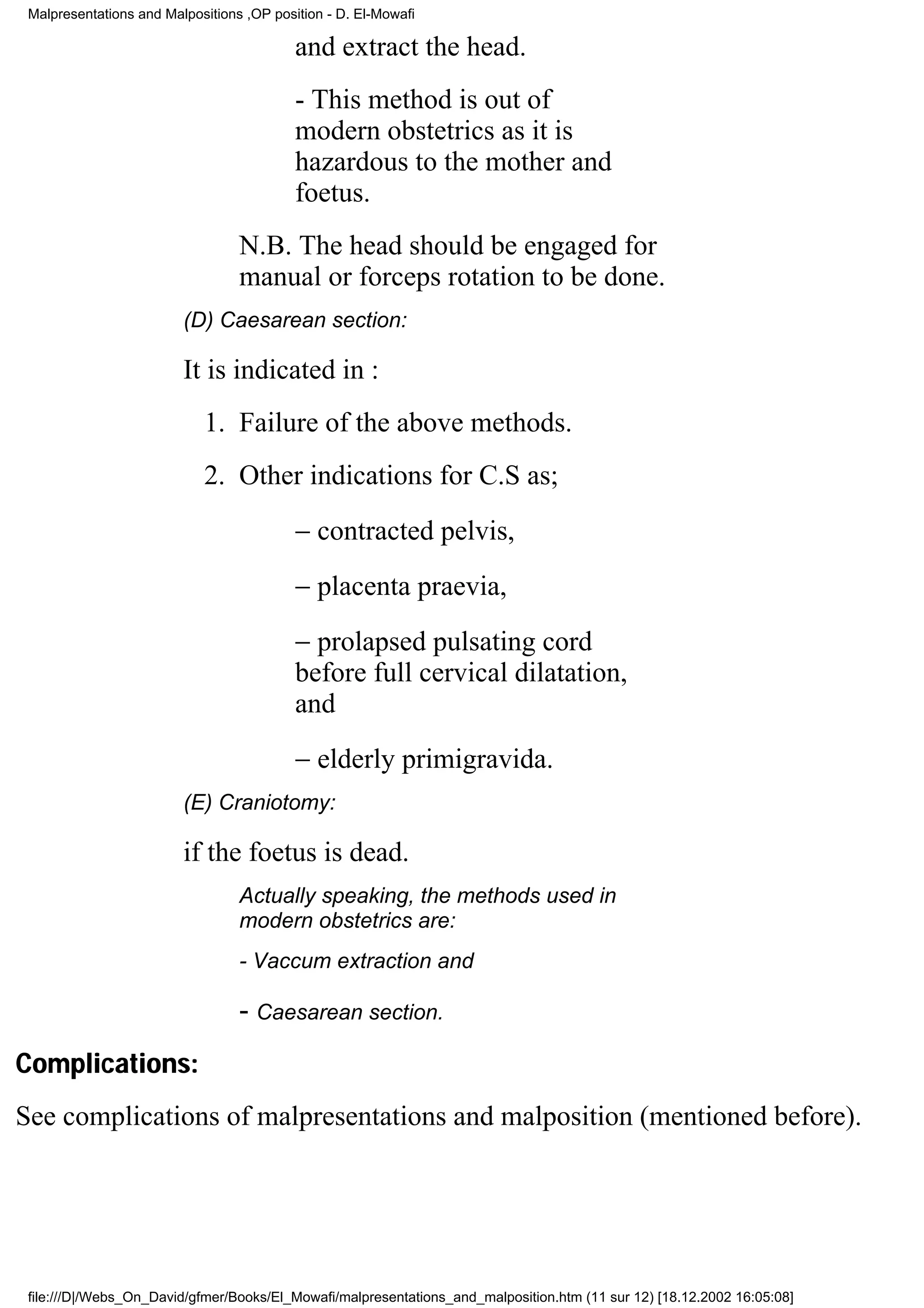 Malpresentations and Malpositions ,OP position - D. El-Mowafi

                                           and extract the head.
                                           - This method is out of
                                           modern obstetrics as it is
                                           hazardous to the mother and
                                           foetus.
                                  N.B. The head should be engaged for
                                  manual or forceps rotation to be done.
                         (D) Caesarean section:

                         It is indicated in :
                            1. Failure of the above methods.
                            2. Other indications for C.S as;
                                           − contracted pelvis,
                                           − placenta praevia,
                                           − prolapsed pulsating cord
                                           before full cervical dilatation,
                                           and
                                           − elderly primigravida.
                         (E) Craniotomy:

                         if the foetus is dead.
                                  Actually speaking, the methods used in
                                  modern obstetrics are:
                                  - Vaccum extraction and

                                  - Caesarean section.
Complications:
See complications of malpresentations and malposition (mentioned before).




 file:///D|/Webs_On_David/gfmer/Books/El_Mowafi/malpresentations_and_malposition.htm (11 sur 12) [18.12.2002 16:05:08]
 