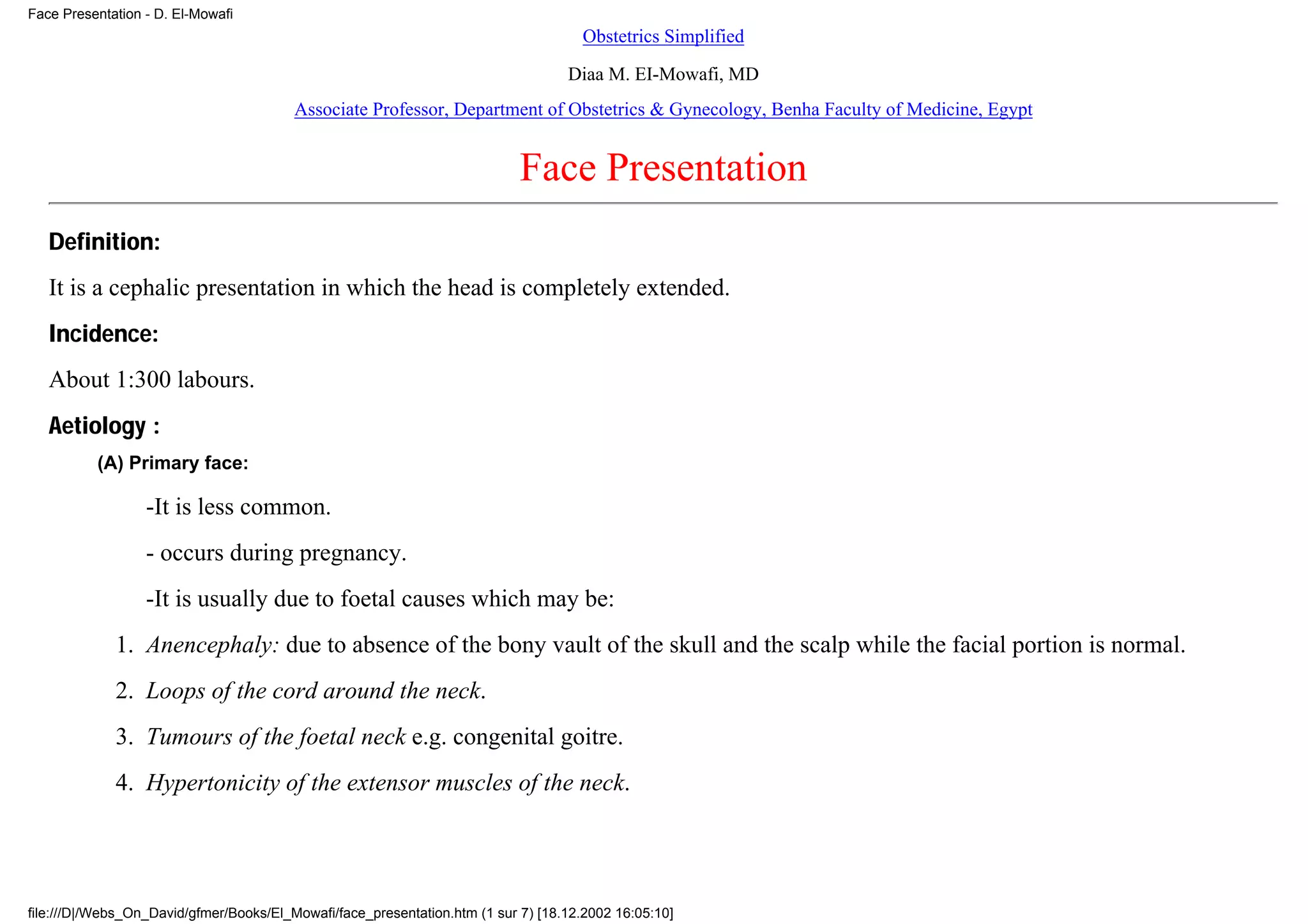 Face Presentation - D. El-Mowafi
                                                                                     Obstetrics Simplified

                                                                                   Diaa M. EI-Mowafi, MD
                                         Associate Professor, Department of Obstetrics & Gynecology, Benha Faculty of Medicine, Egypt


                                                                            Face Presentation
   Definition:
   It is a cephalic presentation in which the head is completely extended.
   Incidence:
   About 1:300 labours.
   Aetiology :
          (A) Primary face:

                  -It is less common.
                  - occurs during pregnancy.
                  -It is usually due to foetal causes which may be:
             1. Anencephaly: due to absence of the bony vault of the skull and the scalp while the facial portion is normal.
             2. Loops of the cord around the neck.
             3. Tumours of the foetal neck e.g. congenital goitre.
             4. Hypertonicity of the extensor muscles of the neck.




file:///D|/Webs_On_David/gfmer/Books/El_Mowafi/face_presentation.htm (1 sur 7) [18.12.2002 16:05:10]
 