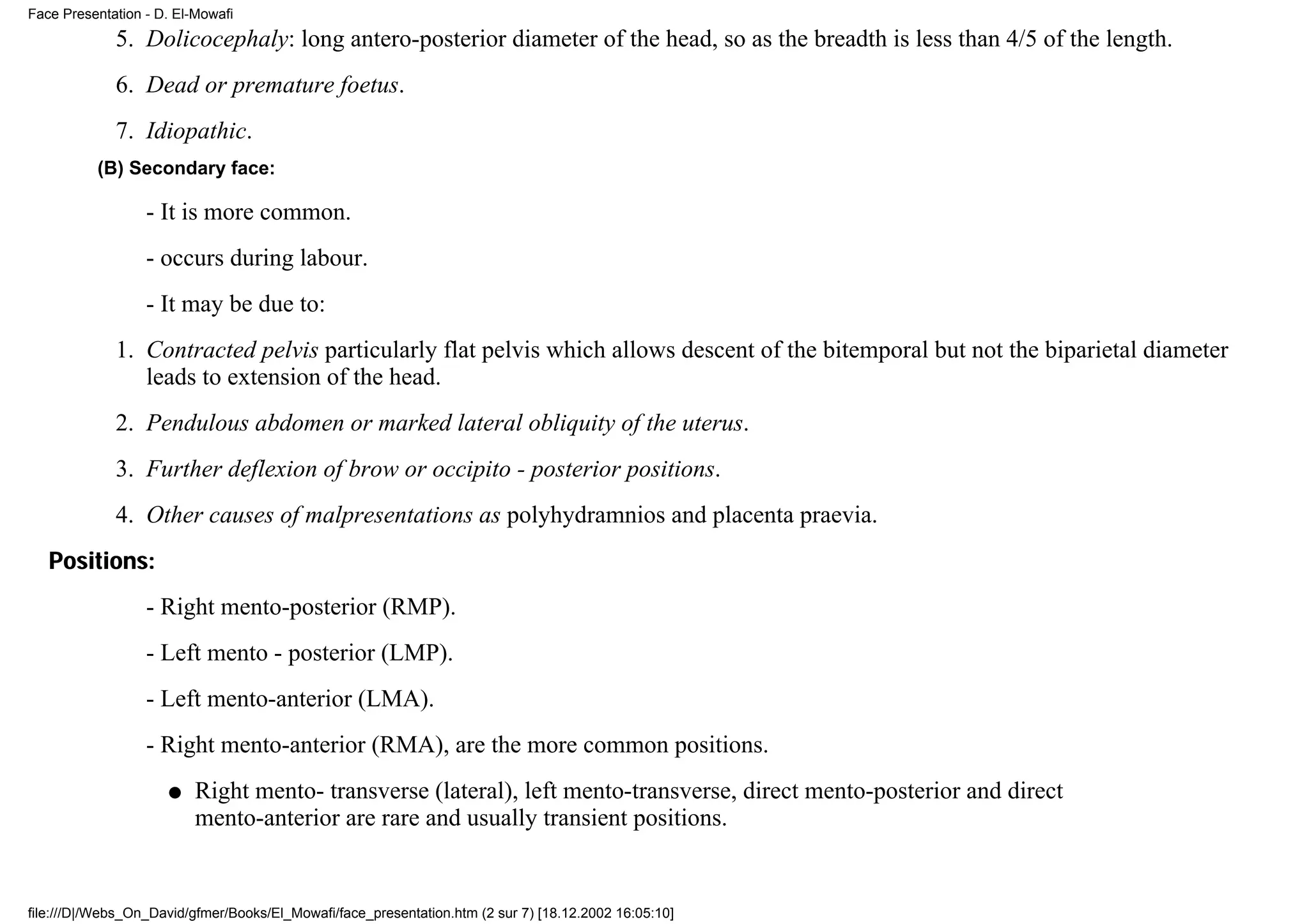 Face Presentation - D. El-Mowafi
             5. Dolicocephaly: long antero-posterior diameter of the head, so as the breadth is less than 4/5 of the length.
             6. Dead or premature foetus.
             7. Idiopathic.
          (B) Secondary face:

                  - It is more common.
                  - occurs during labour.
                  - It may be due to:
             1. Contracted pelvis particularly flat pelvis which allows descent of the bitemporal but not the biparietal diameter
                leads to extension of the head.
             2. Pendulous abdomen or marked lateral obliquity of the uterus.
             3. Further deflexion of brow or occipito - posterior positions.
             4. Other causes of malpresentations as polyhydramnios and placenta praevia.
   Positions:
                  - Right mento-posterior (RMP).
                  - Left mento - posterior (LMP).
                  - Left mento-anterior (LMA).
                  - Right mento-anterior (RMA), are the more common positions.
                     q    Right mento- transverse (lateral), left mento-transverse, direct mento-posterior and direct
                          mento-anterior are rare and usually transient positions.


file:///D|/Webs_On_David/gfmer/Books/El_Mowafi/face_presentation.htm (2 sur 7) [18.12.2002 16:05:10]
 