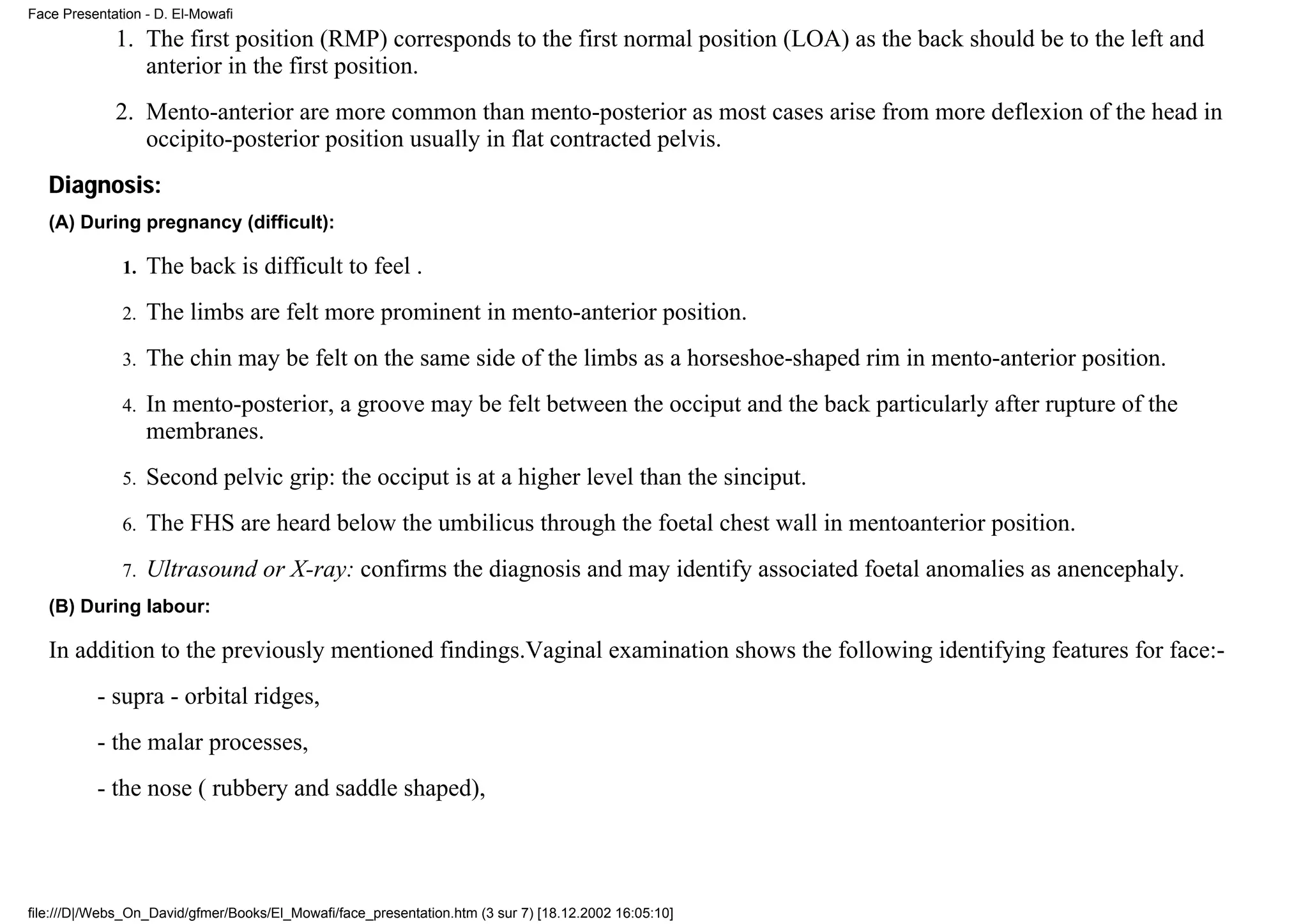Face Presentation - D. El-Mowafi
             1. The first position (RMP) corresponds to the first normal position (LOA) as the back should be to the left and
                anterior in the first position.
             2. Mento-anterior are more common than mento-posterior as most cases arise from more deflexion of the head in
                occipito-posterior position usually in flat contracted pelvis.
   Diagnosis:
   (A) During pregnancy (difficult):

              1.   The back is difficult to feel .
              2.   The limbs are felt more prominent in mento-anterior position.
              3.   The chin may be felt on the same side of the limbs as a horseshoe-shaped rim in mento-anterior position.
              4.   In mento-posterior, a groove may be felt between the occiput and the back particularly after rupture of the
                   membranes.
              5.   Second pelvic grip: the occiput is at a higher level than the sinciput.
              6.   The FHS are heard below the umbilicus through the foetal chest wall in mentoanterior position.
              7.   Ultrasound or X-ray: confirms the diagnosis and may identify associated foetal anomalies as anencephaly.
   (B) During labour:

   In addition to the previously mentioned findings.Vaginal examination shows the following identifying features for face:-
          - supra - orbital ridges,
          - the malar processes,
          - the nose ( rubbery and saddle shaped),




file:///D|/Webs_On_David/gfmer/Books/El_Mowafi/face_presentation.htm (3 sur 7) [18.12.2002 16:05:10]
 
