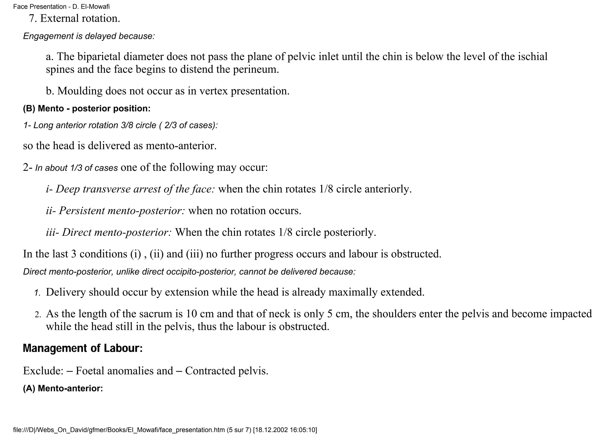 Face Presentation - D. El-Mowafi
     7. External rotation.
   Engagement is delayed because:

            a. The biparietal diameter does not pass the plane of pelvic inlet until the chin is below the level of the ischial
            spines and the face begins to distend the perineum.
            b. Moulding does not occur as in vertex presentation.
   (B) Mento - posterior position:
   1- Long anterior rotation 3/8 circle ( 2/3 of cases):

   so the head is delivered as mento-anterior.
   2- In about 1/3 of cases one of the following may occur:
            i- Deep transverse arrest of the face: when the chin rotates 1/8 circle anteriorly.
            ii- Persistent mento-posterior: when no rotation occurs.
            iii- Direct mento-posterior: When the chin rotates 1/8 circle posteriorly.
   In the last 3 conditions (i) , (ii) and (iii) no further progress occurs and labour is obstructed.
   Direct mento-posterior, unlike direct occipito-posterior, cannot be delivered because:

      1.    Delivery should occur by extension while the head is already maximally extended.
       2.   As the length of the sacrum is 10 cm and that of neck is only 5 cm, the shoulders enter the pelvis and become impacted
            while the head still in the pelvis, thus the labour is obstructed.
   Management of Labour:
   Exclude: − Foetal anomalies and − Contracted pelvis.
   (A) Mento-anterior:



file:///D|/Webs_On_David/gfmer/Books/El_Mowafi/face_presentation.htm (5 sur 7) [18.12.2002 16:05:10]
 