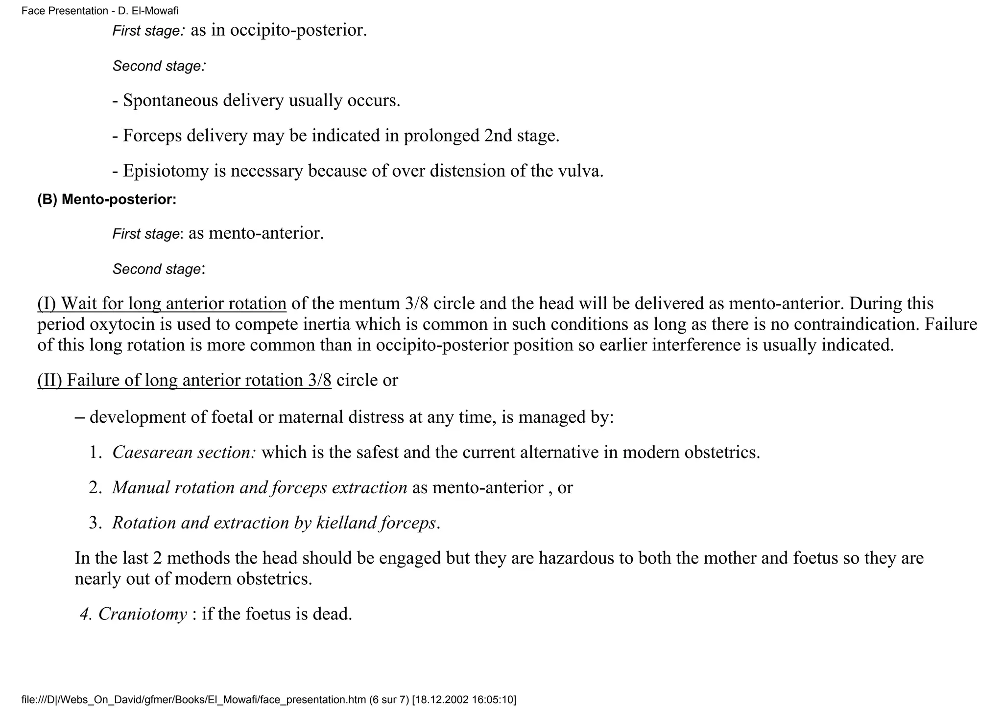 Face Presentation - D. El-Mowafi
                  First stage:     as in occipito-posterior.
                  Second stage:

                  - Spontaneous delivery usually occurs.
                  - Forceps delivery may be indicated in prolonged 2nd stage.
                  - Episiotomy is necessary because of over distension of the vulva.
   (B) Mento-posterior:

                  First stage:     as mento-anterior.
                  Second stage:

   (I) Wait for long anterior rotation of the mentum 3/8 circle and the head will be delivered as mento-anterior. During this
   period oxytocin is used to compete inertia which is common in such conditions as long as there is no contraindication. Failure
   of this long rotation is more common than in occipito-posterior position so earlier interference is usually indicated.
   (II) Failure of long anterior rotation 3/8 circle or
          − development of foetal or maternal distress at any time, is managed by:
             1. Caesarean section: which is the safest and the current alternative in modern obstetrics.
             2. Manual rotation and forceps extraction as mento-anterior , or
             3. Rotation and extraction by kielland forceps.
          In the last 2 methods the head should be engaged but they are hazardous to both the mother and foetus so they are
          nearly out of modern obstetrics.
           4. Craniotomy : if the foetus is dead.



file:///D|/Webs_On_David/gfmer/Books/El_Mowafi/face_presentation.htm (6 sur 7) [18.12.2002 16:05:10]
 